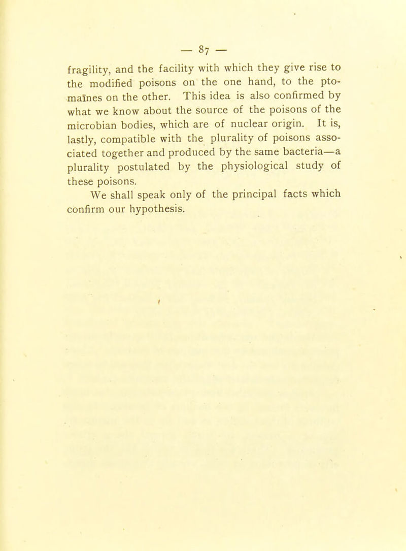 fragility, and the facility with which they give rise to the modified poisons on the one hand, to the pto- maines on the other. This idea is also confirmed by what we know about the source of the poisons of the microbian bodies, which are of nuclear origin. It is, lastly, compatible with the plurality of poisons asso- ciated together and produced by the same bacteria—a plurality postulated by the physiological study of these poisons. We shall speak only of the principal facts which confirm our hypothesis.