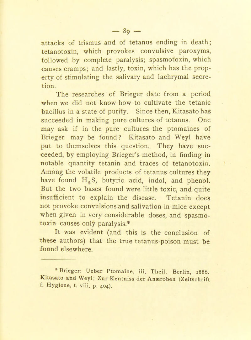 attacks of trismus and of tetanus ending in deatii; tetanotoxin, which provokes convulsive paroxyms, followed by complete paralysis; spasmotoxin, which -causes cramps; and lastly, toxin, which has the prop- erty of stimulating the salivary and lachrymal secre- tion. The researches of Brieger date from a period when we did not know how to cultivate the tetanic bacillus in a state of purity. Since then, Kitasato has succeeded in making pure cultures of tetanus. One may ask if in the pure cultures the ptomaines of Brieger may be found ? Kitasato and Weyl have put to themselves this question. They have suc- ceeded, by employing Brieger's method, in finding in notable quantity tetanin and traces of tetanotoxin. Among the volatile products of tetanus cultures they have found HgS, butyric acid, indol, and phenol. But the two bases found were little toxic, and quite insufficient to explain the disease. Tetanin does not provoke convulsions and salivation in mice except when giveji in very considerable doses, and spasmo- toxin causes only paralysis.* It was evident (and this is the conclusion of these authors) that the true tetanus-poison must be found elsewhere. * Brieger: Ueber Ptomaine, Hi, Theil. Berlin, i886. Kitasato and Weyl: Zur Kentniss der Anaeroben (Zeitschrift 1 Hygiene, t. viii, p. 404).