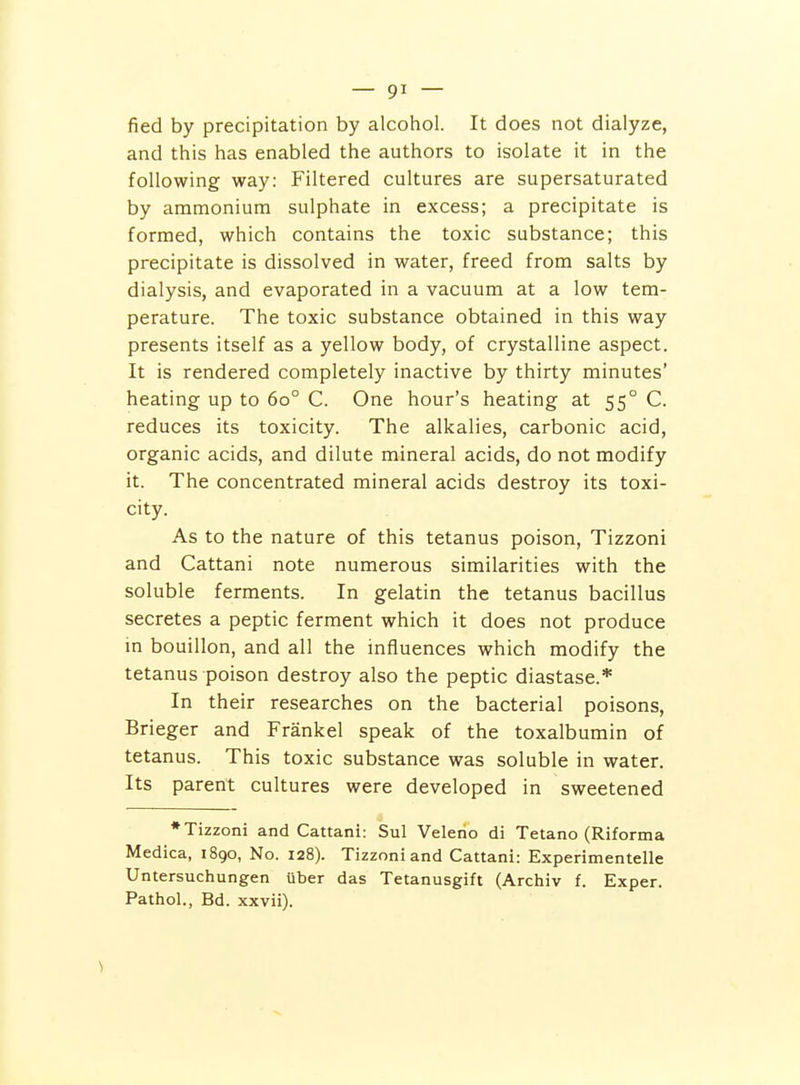 fied by precipitation by alcohol. It does not dialyze, and this has enabled the authors to isolate it in the following way: Filtered cultures are supersaturated by ammonium sulphate in excess; a precipitate is formed, which contains the toxic substance; this precipitate is dissolved in water, freed from salts by dialysis, and evaporated in a vacuum at a low tem- perature. The toxic substance obtained in this way presents itself as a yellow body, of crystalline aspect. It is rendered completely inactive by thirty minutes' heating up to 60° C. One hour's heating at 55° C. reduces its toxicity. The alkalies, carbonic acid, organic acids, and dilute mineral acids, do not modify it. The concentrated mineral acids destroy its toxi- city. As to the nature of this tetanus poison, Tizzoni and Cattani note numerous similarities with the soluble ferments. In gelatin the tetanus bacillus secretes a peptic ferment which it does not produce m bouillon, and all the influences which modify the tetanus poison destroy also the peptic diastase.* In their researches on the bacterial poisons, Brieger and Frankel speak of the toxalbumin of tetanus. This toxic substance was soluble in water. Its parent cultures were developed in sweetened ♦Tizzoni and Cattani: Sul Veleno di Tetano (Riforma Medica, 1890, No. 128). Tizzoni and Cattani: Experimentelle Untersuchungen uber das Tetanusgift (Archiv f. Exper. Pathol., Bd. xxvii).