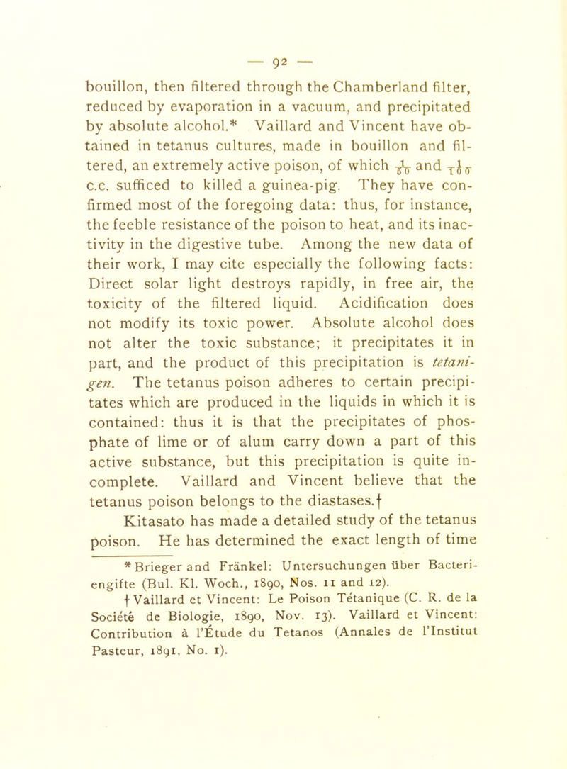 bouillon, then filtered through the Chamberland filter, reduced by evaporation in a vacuum, and precipitated by absolute alcohol.* Vaillard and Vincent have ob- tained in tetanus cultures, made in bouillon and fil- tered, an extremely active poison, of which and j- c.c. sufiiced to killed a guinea-pig. They have con- firmed most of the foregoing data: thus, for instance, the feeble resistance of the poison to heat, and its inac- tivity in the digestive tube. Among the new data of their work, I may cite especially the following facts: Direct solar light destroys rapidly, in free air, the toxicity of the filtered liquid. Acidification does not modify its toxic power. Absolute alcohol does not alter the toxic substance; it precipitates it in part, and the product of this precipitation is tetani- gen. The tetanus poison adheres to certain precipi- tates which are produced in the liquids in which it is contained: thus it is that the precipitates of phos- phate of lime or of alum carry down a part of this active substance, but this precipitation is quite in- complete. Vaillard and Vincent believe that the tetanus poison belongs to the diastases.f Kitasato has made a detailed study of the tetanus poison. He has determined the exact length of time *Briegerand Frankel: Untersuchungen iiber Bacteri- engifte (Bui. Kl. Woch., 1890, Nos. 11 and 12). f Vaillard et Vincent: Le Poison Tetanique (C. R. de la Societe de Biologic, 1890, Nov. 13). Vaillard et Vincent: Contribution a I'Etude du Tetanos (Annales de I'lnstitut Pasteur, 1891, No. i).