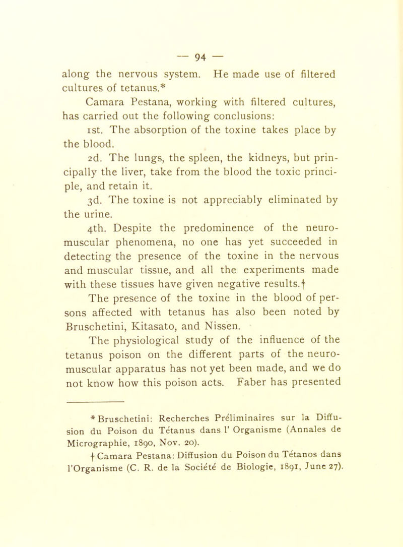 along the nervous system. He made use of filtered cultures of tetanus.* Camara Pestana, working with filtered cultures, has carried out the following conclusions: ist. The absorption of the toxine takes place by the blood. 2d. The lungs, the spleen, the kidneys, but prin- cipally the liver, take from the blood the toxic princi- ple, and retain it. 3d. The toxine is not appreciably eliminated by the urine. 4th. Despite the predominence of the neuro- muscular phenomena, no one has yet succeeded in detecting the presence of the toxine in the nervous and muscular tissue, and all the experiments made with these tissues have given negative results, f The presence of the toxine in the blood of per- sons affected with tetanus has also been noted by Bruschetini, Kitasato, and Nissen. The physiological study of the influence of the tetanus poison on the different parts of the neuro- muscular apparatus has not yet been made, and we do not know how this poison acts. Faber has presented * Bruschetini: Recherches Preliminaires sur la Diffu- sion du Poison du Tetanus dans 1' Organisme (Annales de Micrographie, 1890, Nov. 20). f Camara Pestana: Diffusion du Poison du Tetanos dans I'Organisme (C. R. de la Societe de Biologic, 1891, June 27).