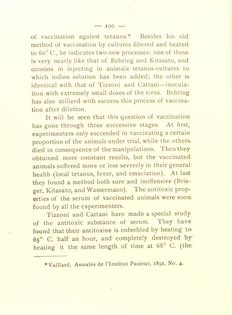 lOO of vaccination against tetanus.'*' Besides his old method of vaccination by cultures filtered and heated to 60° C, he indicates two new processes: one of these is very nearly like that of Behring and Kitasato, and consists in injecting in animals tetanus-cultures to which iodine solution has been added; the other is identical with that of Tizzoni and Cattani—inocula- tion with extremely small doses of the virus. Behring has also utilized with success this process of vaccina- tion after dilution. It will be seen that this question of vaccination- has gone through three successive stages. At first, experimenters only succeeded in vaccinating a certain proportion of the animals under trial, while the others, died in consequence of the manipulations. Then they obtained more constant results, but the vaccinated, animals suffered more or less severely in their general health (local tetanus, fever, and emaciation). At last they found a method both sure and inoffensive (Brie- ger, Kitasato, and Wassermann). The antitoxic prop- erties of the serum of vaccinated animals were sooni found by all the experimenters. Tizzoni and Cattani have made a special study of the antitoxic substance of serum. They have found that their antitoxine is enfeebled by heating to- 65° C. half an hour, and' completely destroyed' by- heating it the same length of time at 68° C. (the: * Vaillard, Annales de I'Institut Pasteur, 1892, No. 4.