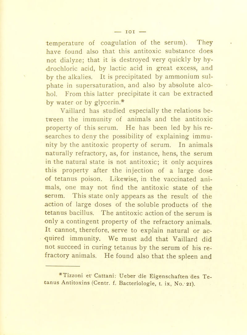 lOI temperature of coagulation of the serum). They have found also that this antitoxic substance does not dialyze; that it is destroyed very quickly by hy- drochloric acid, by lactic acid in great excess, and by the alkalies. It is precipitated by ammonium sul- phate in supersaturation, and also by absolute alco- hol. From this latter precipitate it can be extracted by water or by glycerin.* Vaillard has studied especially the relations be- tween the immunity of animals and the antitoxic property of this serum. He has been led by his re- searches to deny the possibility of explaining immu- nity by the antitoxic property of serum. In animals naturally refractory, as, for instance, hens, the serum in the natural state is not antitoxic; it only acquires this property after the injection of a large dose of tetanus poison. Likewise, in the vaccinated ani- mals, one may not find the antitoxic state of the serum. This state only appears as the result of the action of large doses of the soluble products of the tetanus bacillus. The antitoxic action of the serum is only a contingent property of the refractory animals. It cannot, therefore, serve to explain natural or ac- ■quired immunity. We must add that Vaillard did not succeed in curing tetanus by the serum of his re- fractory animals. He found also that the spleen and *Tizzoni ef Cattani: Ueber die Eigenschaften des Te- tanus Antitoxins (Centr. f. Bacteriologie, t. ix, No.'21).