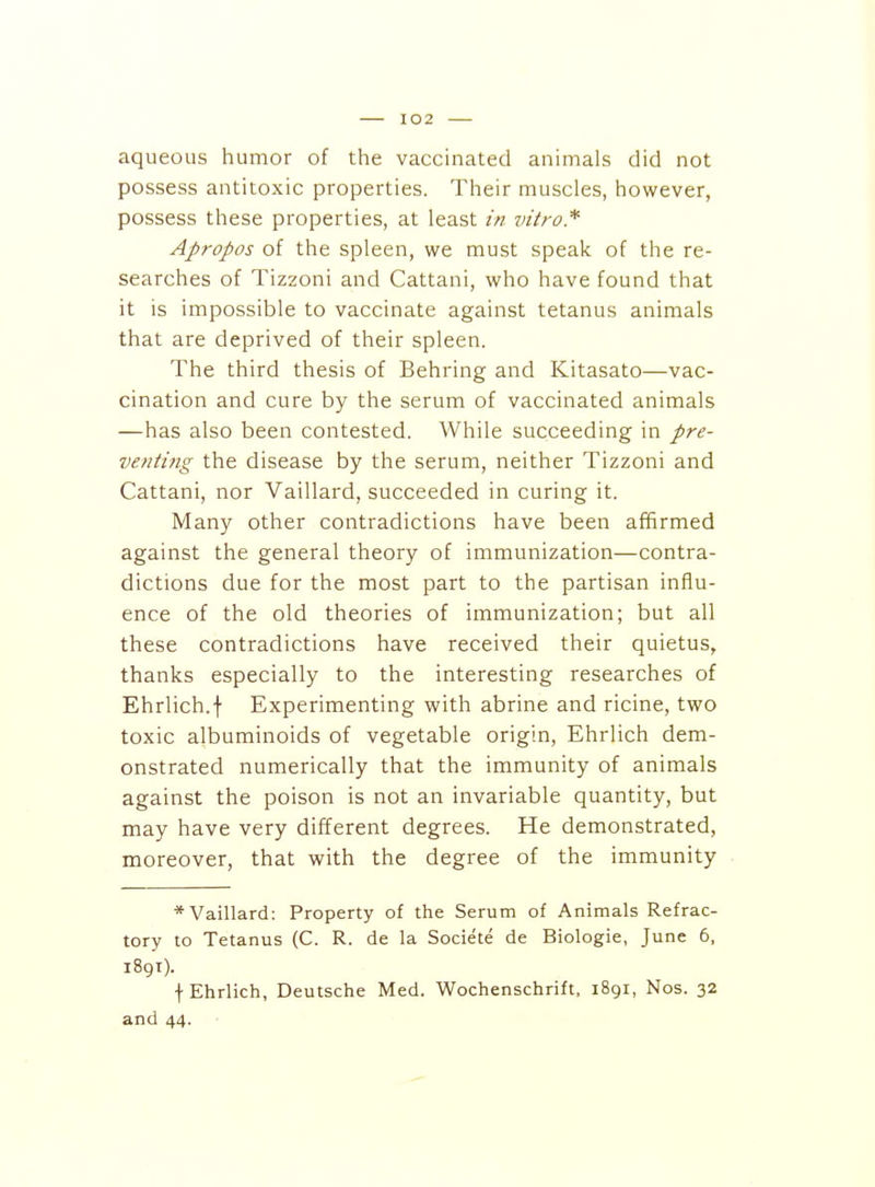 aqueous humor of the vaccinated animals did not possess antitoxic properties. Their muscles, however, possess these properties, at least in vitro* Apropos of the spleen, we must speak of the re- searches of Tizzoni and Cattani, who have found that it is impossible to vaccinate against tetanus animals that are deprived of their spleen. The third thesis of Behring and Kitasato—vac- cination and cure by the serum of vaccinated animals —has also been contested. While succeeding in pre- venting the disease by the serum, neither Tizzoni and Cattani, nor Vaillard, succeeded in curing it. Many other contradictions have been affirmed against the general theory of immunization—contra- dictions due for the most part to the partisan influ- ence of the old theories of immunization; but all these contradictions have received their quietus, thanks especially to the interesting researches of Ehrlich.f Experimenting with abrine and ricine, two toxic albuminoids of vegetable origin, Ehrlich dem- onstrated numerically that the immunity of animals against the poison is not an invariable quantity, but may have very different degrees. He demonstrated, moreover, that with the degree of the immunity * Vaillard: Property of the Serum of Animals Refrac- tory to Tetanus (C. R. de la Societe de Biologie, June 6, 189T). f Ehrlich, Deutsche Med. Wochenschrift, iSgr, Nos. 32 and 44.