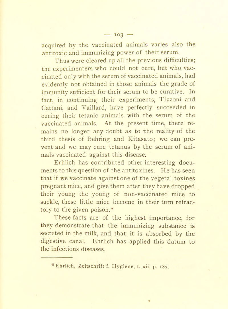 — — acquired by the vaccinated animals varies also the antitoxic and immunizing power of their serum. Thus were cleared up all the previous difficulties; the experimenters who could not cure, but who vac- cinated only with the serum of vaccinated animals, had evidently not obtained in those animals the grade of immunity sufficient for their serum to be curative. In fact, in continuing their experiments, Tizzoni and Cattani, and Vaillard, have perfectly succeeded in curing their tetanic animals with the serum of the vaccinated animals. At the present time, there re- mains no longer any doubt as to the reality of the third thesis of Behring and Kitasato; we can pre- vent and we may cure tetanus by the serum of ani- mals vaccinated against this disease. Erhlich has contributed other interesting docu- ments to this question of the antitoxines. He has seen that if we vaccinate against one of the vegetal toxines pregnant mice, and give them after they have dropped their young the young of non-vaccinated mice to suckle, these little mice become in their turn refrac- tory to the given poison.* These facts are of the highest importance, for they demonstrate that the immunizing substance is secreted in the milk, and that it is absorbed by the digestive canal. Ehrlich has applied this datum to the infectious diseases. * Ehrlich, Zeitschrift f. Hygiene, t. xii, p. 183.