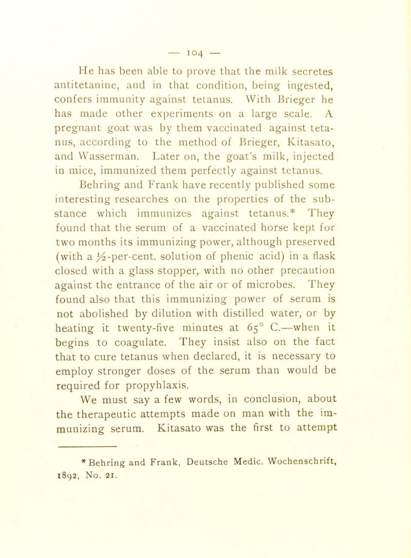 He has been able to prove that the milk secretes antitetanine, and in that condition, being ingested, confers immunity against tetanus. With Erieger he has made other experiments on a large scale. A pregnant goat was by them vaccinated against teta- nus, according to the method of Brieger, Kitasato, and Wasserman. Later on, the goat's milk, injected in mice, immunized them perfectly against tetanus. Behring and Frank have recently published some interesting researches on the properties of the sub- stance which immunizes against tetanus.* They found that the serum of a vaccinated horse kept for two months its immunizing power, although preserved (with a j^-per-cent. solution of phenic acid) in a flask closed with a glass stopper, with no other precaution against the entrance of the air or of microbes. They found also that this immunizing power of serum is not abolished by dilution with distilled water, or by heating it twenty-five minutes at 65° C.—when it begins to coagulate. They insist also on the fact that to cure tetanus when declared, it is necessary to employ stronger doses of the serum than would be required for propyhlaxis. We must say a few words, in conclusion, about the therapeutic attempts made on man with the im- munizing serum. Kitasato was the first to attempt * Behring and Frank, Deutsche Medic. Wochenschrift, 1892, No. 21.
