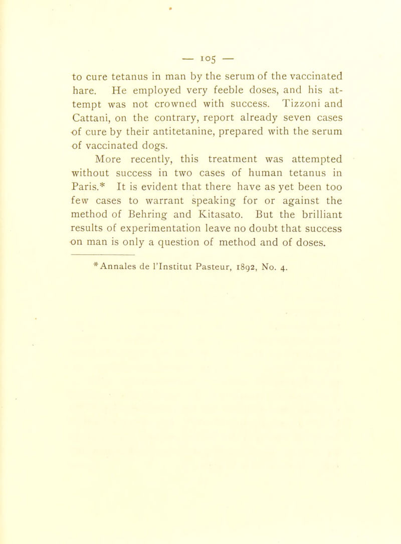 to cure tetanus in man by the serum of the vaccinated hare. He employed very feeble doses, and his at- tempt was not crowned with success. Tizzoni and Cattani, on the contrary, report already seven cases of cure by their antitetanine, prepared with the serum of vaccinated dogs. More recently, this treatment was attempted without success in two cases of human tetanus in Paris.* It is evident that there have as yet been too few cases to warrant speaking for or against the method of Behring and Kitasato. But the brilliant results of experimentation leave no doubt that success on man is only a question of method and of doses.