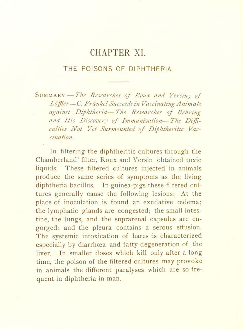 CHAPTER XL THE POISONS OF DIPHTHERIA. Summary.— The Researches of Roiix and Yersin; of Loffler—C. Frdnkel Succeeds m Vaccinating Animals against Diphtheria—The Researches of Behring atid His Discovery of Immunization—The Diffi- culties Not Yet Surmouttted of Diphtheritic Vac- cinatio7i. In filtering the diphtheritic cultures through the Chamberland filter, Roux and Yersin obtained toxic liquids. These filtered cultures injected in animals produce the same series of symptoms as the living diphtheria bacillus. In guinea-pigs these filtered cul- tures generally cause the following lesions: At the place of inoculation is found an exudative oedema; the lymphatic glands are congested; the small intes- tine, the lungs, and the suprarenal capsules are en- gorged; and the pleura contains a serous effusion. The systemic intoxication of hares is characterized especially by diarrhoea and fatty degeneration of the liver. In smaller doses which kill only after a long time, the poison of the filtered cultures may provoke in animals the different paralyses which are so fre- quent in diphtheria in man.