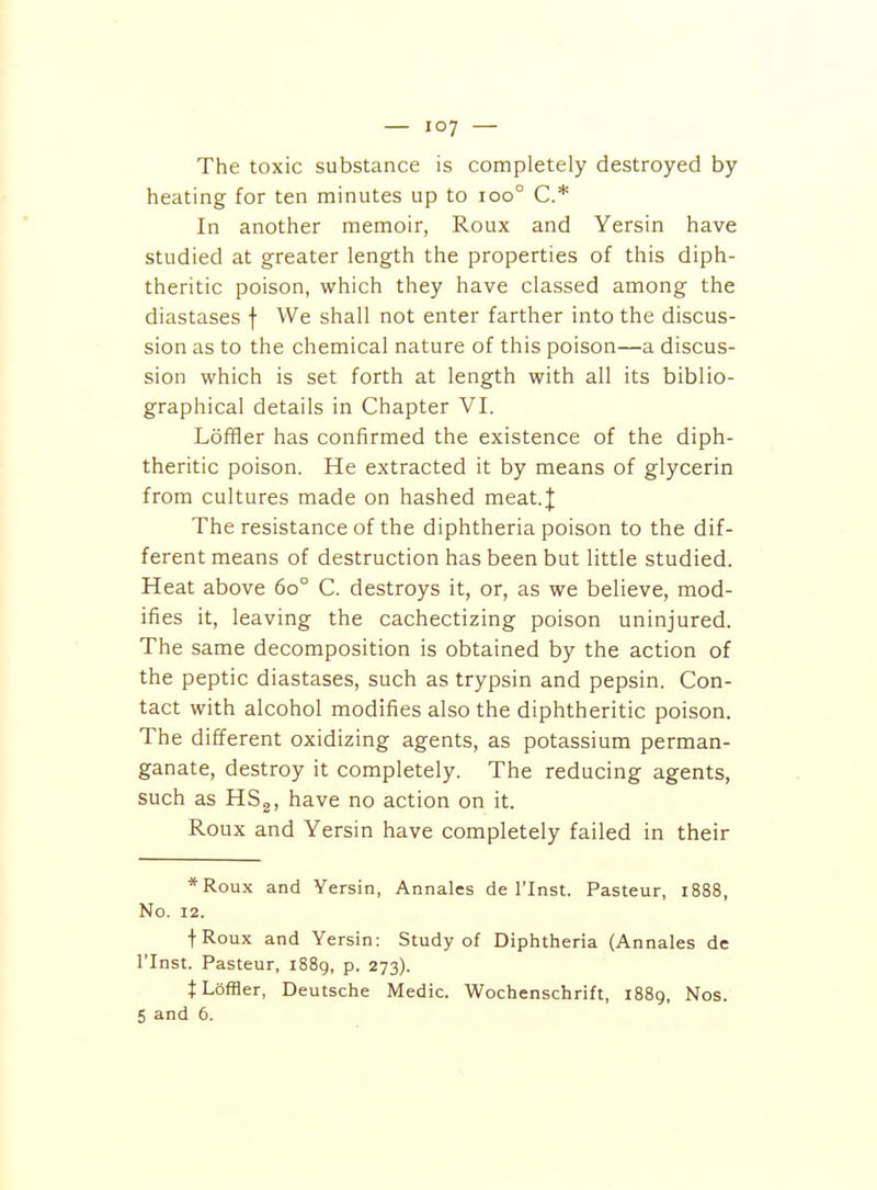 The toxic substance is completely destroyed by heating for ten minutes up to ioo° C* In another memoir, Roux and Yersin have studied at greater length the properties of this diph- theritic poison, which they have classed among the diastases f We shall not enter farther into the discus- sion as to the chemical nature of this poison—a discus- sion which is set forth at length with all its biblio- graphical details in Chapter VI. LofHer has confirmed the existence of the diph- theritic poison. He extracted it by means of glycerin from cultures made on hashed meat.| The resistance of the diphtheria poison to the dif- ferent means of destruction has been but little studied. Heat above 60° C. destroys it, or, as we believe, mod- ifies it, leaving the cachectizing poison uninjured. The same decomposition is obtained by the action of the peptic diastases, such as trypsin and pepsin. Con- tact with alcohol modifies also the diphtheritic poison. The different oxidizing agents, as potassium perman- ganate, destroy it completely. The reducing agents, such as HS2, have no action on it. Roux and Yersin have completely failed in their *Roux and Yersin, Annales de I'lnst. Pasteur, 1888, No. 12. fRoux and Yersin: Study of Diphtheria (Annales de I'Inst. Pasteur, i88g, p. 273). JLoffler, Deutsche Medic. Wochenschrift, 1889, Nos. 5 and 6.