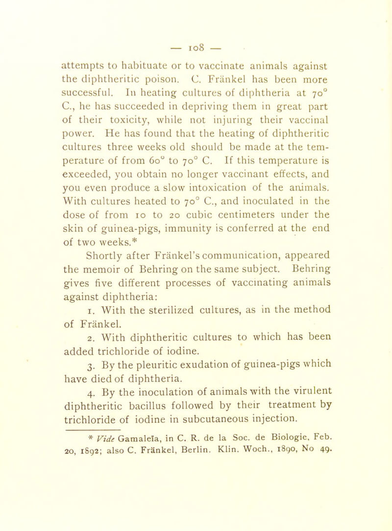 — io8 — attempts to habituate or to vaccinate animals against the diphtheritic poison. C. Frankel has been more successful. Ill heating cultures of diphtheria at 70° C, he has succeeded in depriving them in great part of their toxicity, while not injuring their vaccinal power. He has found that the heating of diphtheritic cultures three weeks old should be made at the tem- perature of from 60 to 70° C. If this temperature is exceeded, you obtain no longer vaccinant effects, and you even produce a slow intoxication of the animals. With cultures heated to 70° C, and inoculated in the dose of from 10 to 20 cubic centimeters under the skin of guinea-pigs, immunity is conferred at the end of two weeks.* Shortly after Frankel's communication, appeared the memoir of Behring on the same subject. Behring gives five different processes of vaccinating animals against diphtheria: 1. With the sterilized cultures, as in the method of Frankel. 2. With diphtheritic cultures to which has been added trichloride of iodine. 3. By the pleuritic exudation of guinea-pigs which have died of diphtheria. 4. By the inoculation of animals with the virulent diphtheritic bacillus followed by their treatment by trichloride of iodine in subcutaneous injection. * Vide Gamaleia, in C. R. de la Soc. de Biologic, Feb. 20, 1892; also C. Frankel, Berlin. Klin. Woch., 1890, No 49-