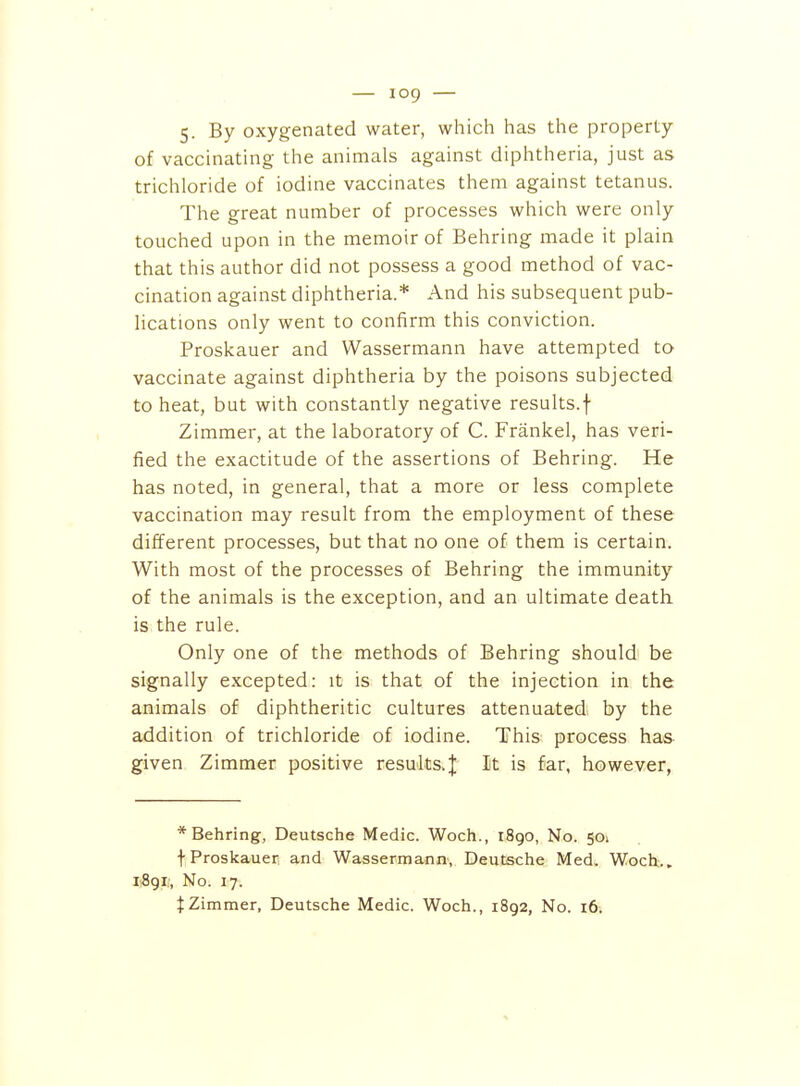 5. By oxygenated water, which has the property of vaccinating the animals against diphtheria, just as trichloride of iodine vaccinates them against tetanus. The great number of processes which were only touched upon in the memoir of Behring made it plain that this author did not possess a good method of vac- cination against diphtheria.* And his subsequent pub- lications only went to confirm this conviction. Proskauer and Wassermann have attempted to vaccinate against diphtheria by the poisons subjected to heat, but with constantly negative results.f Zimmer, at the laboratory of C. Frankel, has veri- fied the exactitude of the assertions of Behring. He has noted, in general, that a more or less complete vaccination may result from the employment of these different processes, but that no one of them is certain. With most of the processes of Behring the immunity of the animals is the exception, and an ultimate death is the rule. Only one of the methods of Behring should be signally excepted: it is that of the injection in the animals of diphtheritic cultures attenuated by the addition of trichloride of iodine. This process has given Zimmer positive results.;]; It is far, however, * Behring, Deutsche Medic. Woch., 1890, No. 501 t Proskauer and Wassermann, Deutsche Med. Woch.. I1891;, No. 17. tZimmer, Deutsche Medic. Woch., 1892, No. 16.