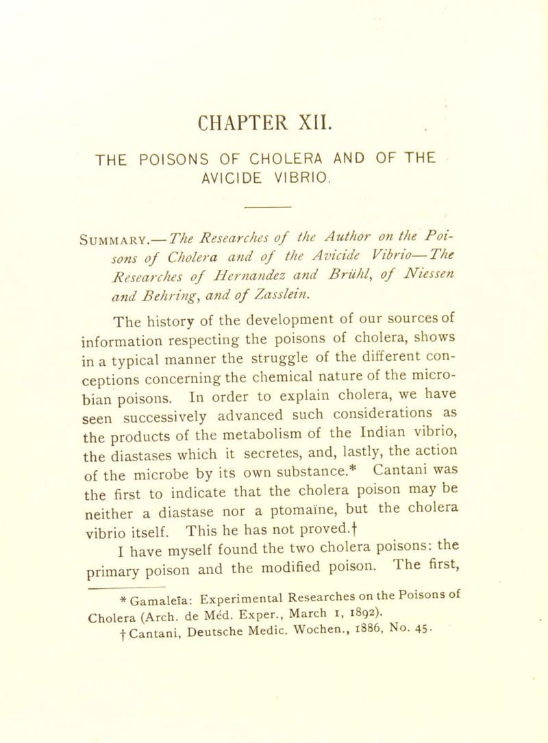 CHAPTER XII. THE POISONS OF CHOLERA AND OF THE AVICIDE VIBRIO. Summary.— The Researches of the Author on the Poi- sons of Cholera and of the Avicide Vibrio—The Researches of Hernandez and Briihl, of Niessen and Behring, and of Zasslein. The history of the development of our sources of information respecting the poisons of cholera, shows in a typical manner the struggle of the different con- ceptions concerning the chemical nature of the micro- bian poisons. In order to explain cholera, we have seen successively advanced such considerations as the products of the metabolism of the Indian vibrio, the diastases which it secretes, and, lastly, the action of the microbe by its own substance.* Cantani was the first to indicate that the cholera poison may be neither a diastase nor a ptomaine, but the cholera vibrio itself. This he has not proved.f I have myself found the two cholera poisons: the primary poison and the modified poison. The first, *GamaleIa: Experimental Researches on the Poisons of Cholera (Arch, de Med. Exper., March i, 1892). t Cantani, Deutsche Medic. Wochen., 1886, No. 45-