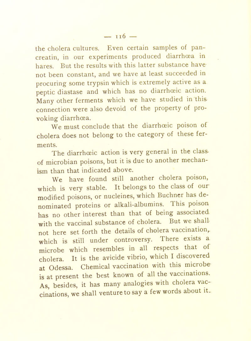 the cholera cultures. Even certain samples of pan- creatin, in our experiments produced diarrhcea in hares. But the results with this latter substance have not been constant, and we have at least succeeded in procuring some trypsin which is extremely active as a peptic diastase and which has no diarrhoeic action. Many other ferments which we have studied in this- connection were also devoid of the property of pro- voking diarrhoea. We must conclude that the diarrhoeic poison of cholera does not belong to the category of these fer- ments. The diarrhoeic action is very general in the class- of microbian poisons, but it is due to another mechan- ism than that indicated above. We have found still another cholera poison, which is very stable. It belongs to the class of our modified poisons, or nucleines, which Buchner has de- nominated proteins or alkali-albumins. This poison has no other interest than that of being associated with the vaccinal substance of cholera. But we shall not here set forth the details of cholera vaccination^ which is still under controversy. There exists a microbe which resembles in all respects that of cholera. It is the avicide vibrio, which I discovered at Odessa. Chemical vaccination with this microbe- is at present the best known of all the vaccinations. As, besides, it has many analogies with cholera vac- cinations, we shall venture to say a few words about it.