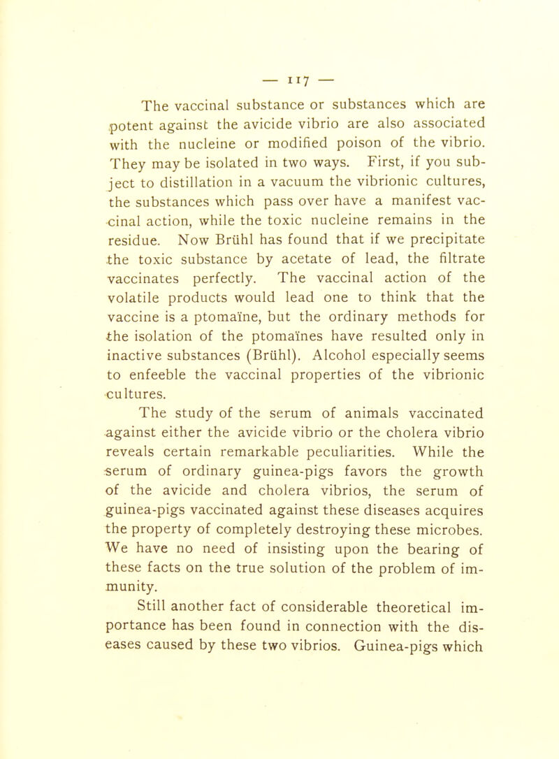 The vaccinal substance or substances which are potent against the avicide vibrio are also associated with the nucleine or modified poison of the vibrio. They may be isolated in two ways. First, if you sub- ject to distillation in a vacuum the vibrionic cultures, the substances which pass over have a manifest vac- cinal action, while the toxic nucleine remains in the residue. Now Bruhl has found that if we precipitate .the toxic substance by acetate of lead, the filtrate vaccinates perfectly. The vaccinal action of the volatile products would lead one to think that the vaccine is a ptomaine, but the ordinary methods for the isolation of the ptomaines have resulted only in inactive substances (Briihl). Alcohol especially seems to enfeeble the vaccinal properties of the vibrionic ■cultures. The study of the serum of animals vaccinated •against either the avicide vibrio or the cholera vibrio reveals certain remarkable peculiarities. While the serum of ordinary guinea-pigs favors the growth of the avicide and cholera vibrios, the serum of guinea-pigs vaccinated against these diseases acquires the property of completely destroying these microbes. We have no need of insisting upon the bearing of these facts on the true solution of the problem of im- munity. Still another fact of considerable theoretical im- portance has been found in connection with the dis- eases caused by these two vibrios. Guinea-pigs which