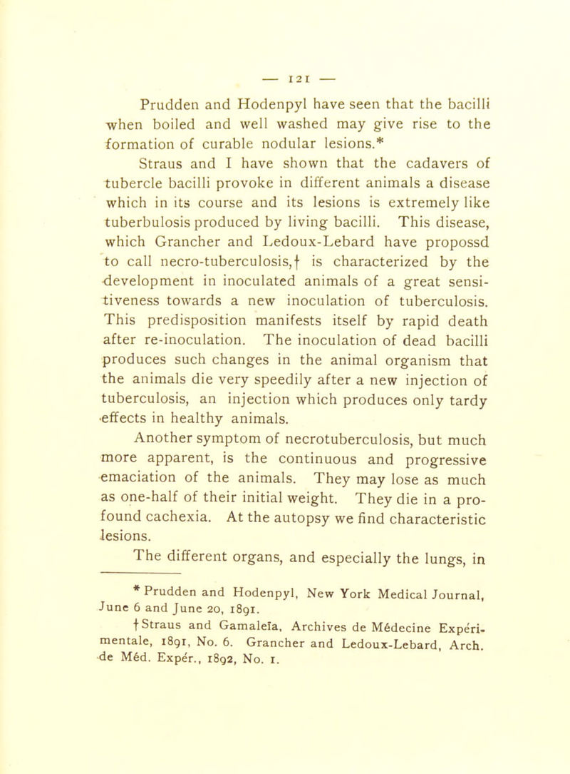 Prudden and Hodenpyl have seen that the bacilli when boiled and well washed may give rise to the formation of curable nodular lesions.* Straus and I have shown that the cadavers of tubercle bacilli provoke in different animals a disease which in its course and its lesions is extremely like tuberbulosis produced by living bacilli. This disease, which Grancher and Ledoux-Lebard have propossd to call necro-tuberculosis,f is characterized by the -development in inoculated animals of a great sensi- tiveness towards a new inoculation of tuberculosis. This predisposition manifests itself by rapid death after re-inoculation. The inoculation of dead bacilli produces such changes in the animal organism that the animals die very speedily after a new injection of tuberculosis, an injection which produces only tardy ■effects in healthy animals. Another symptom of necrotuberculosis, but much more apparent, is the continuous and progressive emaciation of the animals. They may lose as much as one-half of their initial weight. They die in a pro- found cachexia. At the autopsy we find characteristic lesions. The different organs, and especially the lungs, in * Prudden and Hodenpyl, New York Medical Journal, June 6 and June 20, 1891. t Straus and Gamaleia, Archives de M6decine Experi- mentale, 1891, No. 6. Grancher and Ledoux-Lebard, Arch,