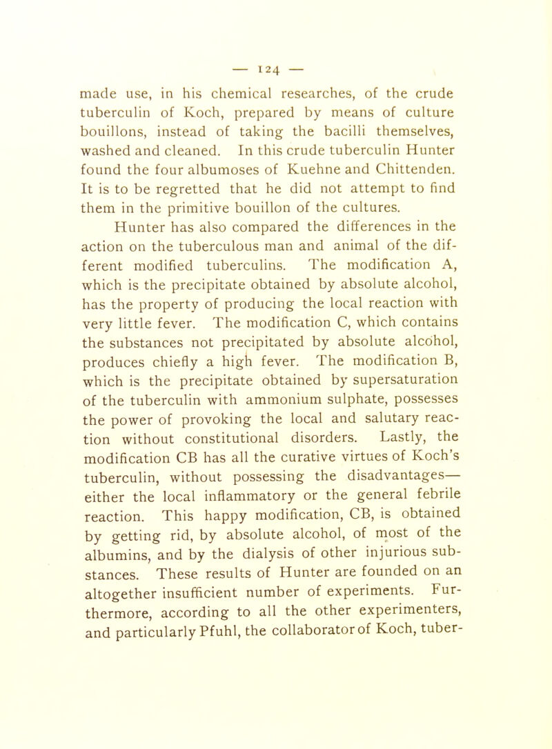 made use, in his chemical researches, of the crude tuberculin of Koch, prepared by means of culture bouillons, instead of taking the bacilli themselves, washed and cleaned. In this crude tuberculin Hunter found the four albumoses of Kuehne and Chittenden. It is to be regretted that he did not attempt to find them in the primitive bouillon of the cultures. Hunter has also compared the differences in the action on the tuberculous man and animal of the dif- ferent modified tuberculins. The modification A, which is the precipitate obtained by absolute alcohol, has the property of producing the local reaction with very little fever. The modification C, which contains the substances not precipitated by absolute alcohol, produces chiefly a high fever. The modification B, which is the precipitate obtained by supersaturation of the tuberculin with ammonium sulphate, possesses the power of provoking the local and salutary reac- tion without constitutional disorders. Lastly, the modification CB has all the curative virtues of Koch's tuberculin, without possessing the disadvantages— either the local inflammatory or the general febrile reaction. This happy modification, CB, is obtained by getting rid, by absolute alcohol, of most of the albumins, and by the dialysis of other injurious sub- stances. These results of Hunter are founded on an altogether insufficient number of experiments. Fur- thermore, according to all the other experimenters, and particularly Pfuhl, the collaborator of Koch, tuber-