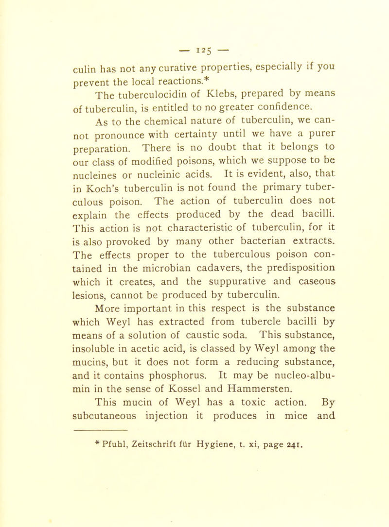 culin has not any curative properties, especially if you prevent the local reactions.* The tuberculocidin of Klebs, prepared by means of tuberculin, is entitled to no greater confidence. As to the chemical nature of tuberculin, we can- not pronounce with certainty until we have a purer preparation. There is no doubt that it belongs to our class of modified poisons, which we suppose to be nucleines or nucleinic acids. It is evident, also, that in Koch's tuberculin is not found the primary tuber- culous poison. The action of tuberculin does not explain the effects produced by the dead bacilli. This action is not characteristic of tuberculin, for it is also provoked by many other bacterian extracts. The effects proper to the tuberculous poison con- tained in the microbian cadavers, the predisposition which it creates, and the suppurative and caseous lesions, cannot be produced by tuberculin. More important in this respect is the substance which Weyl has extracted from tubercle bacilli by means of a solution of caustic soda. This substance, insoluble in acetic acid, is classed by Weyl among the mucins, but it does not form a reducing substance, and it contains phosphorus. It may be nucleo-albu- min in the sense of Kossel and Hammersten. This mucin of Weyl has a toxic action. By subcutaneous injection it produces in mice and * Pfuhl, Zeitschrift fur Hygiene, t. xi, page 241.