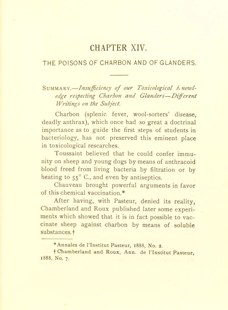 THE POISONS OF CHARBON AND OFGLANDERS. Summary.—Insufficiency of our Toxicological Knowl- edge respecting Charbon and Glanders—Different Writings on the Subject. Charbon (splenic fever, wool-sorters' disease, deadly anthrax), which once had so great a doctrinal importance as to guide the first steps of students in bacteriology, has not preserved this eminent place in toxicological researches. Toussaint believed that he could confer immu- nity on sheep and young dogs by means of anthracoid blood freed from living bacteria by filtration or by heating to 55° C, and even by antiseptics. Chauveau brought powerful arguments in favor of this chemical vaccination.* After having, with Pasteur, denied its reality, Chamberland and Roux published later some experi- ments which showed that it is in fact possible to vac- cinate sheep against charbon by means of soluble substances, f *Annales de I'lnstitut Pasteur, 1888, No. 2. t Chamberland and Roux, Ann. de I'lnstitut Pasteur,