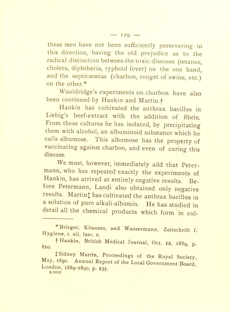 these men have not been sufficiently persevering in this direction, having the old prejudice as to the radical distinction between the toxic diseases (tetanus, cholera, diphtheria, typhoid fever) on the one hand, and the septiciemias (charbon, rouget of swine, etc.) on the other.* Wooldridge's experiments on charbon have also been continued by Hankin and Martin.f Hankin has cultivated the anthrax bacillus in Liebig's beef-extract with the addition of fibrin. From these cultures he has isolated, by precipitating them with alcohol, an albuminoid substance which he calls albumose. This albumose has the property of vaccinating against charbon, and even of curing this disease. We must, however, immediately add that Peter- mann, who has repeated exactly the experiments of Hankin, has arrived at entirely negative results. Be- fore Petermann, Landi also obtained only negative results. MartinJ has cultivated the anthrax bacillus in a solution of pure alkaH-albumin. He has studied in detail all the chemical products which form in cul- *Brieger, Kitasato, and Wassermann, Zeitschrift f Hygiene, t. xii, fasc. 2. t Hankin, British Medical Journal, Oct. 12 i88q d 810. ' ^' ^' i Sidney Martin, Proceedings of the Royal Society May, 1890. Annual Report of the Local Government Board' London, 1889-1890, p. 235. 9 000