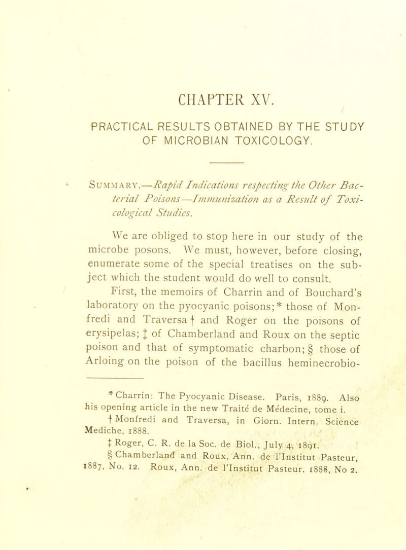 PRACTICAL RESULTS OBTAINED BY THE STUDY OF MICROBIAN TOXICOLOGY. Summary.—Rapid Indications respecting the Other Bac- terial Poisons—Imnninization as a Result of Toxi- cological Studies. We are obliged to stop here in our study of tlie microbe posons. We must, however, before closing, enumerate some of the special treatises on the sub- ject which the student would do well to consult. First, the memoirs of Charrin and of Bouchard's laboratory on the pyocyanic poisons;* those of Mon- fredi and Traversa f and Roger on the poisons of erysipelas; | of Chamberland and Roux on the septic poison and that of symptomatic charbon; § those of Arloing on the poison of the bacillus heminecrobio- * Charrin: The Pyocyanic Disease. Paris, 1S89. Also his opening article in the new Traite de Medecine, tome i. f Monfredi and Traversa, in Giorn. Intern. Science Mediche, 1888. X Roger, C. R. de la Soc. de Biol., July 4, i8qr. § Chamberland and Roux, Ann. de I'Institut Pasteur, 1887, No. 12. Roux, Ann. de I'Institut Pasteur. 1888, No 2.