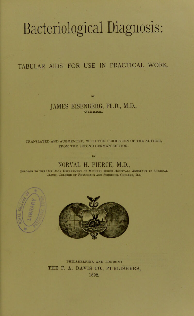 Bacteriological Diagnosis: TABULAR AIDS FOR USE IN PRACTICAL WORK. BY JAMES EISENBERG, Ph.D., M.D., Vienna. TRANSLATED AND AUGMENTED, WITH THE PERMISSION OF THE AUTHOR. FROM THE SECOND GERMAN EDITION, BY NORVAL H. PIERCE, M.D., SURCBON TO THB OUT'DOOR DsPARTMBNT OF MtCHAEL ReBSE HoSPITAL; ASSISTANT TO SURCICAL Clinic, Collbcb op Physicians and Surgeons, Chicago, III. PHILADELPHIA AND LONDON : THE F. A. DAYIS CO., PUBLISHERS, 1892.