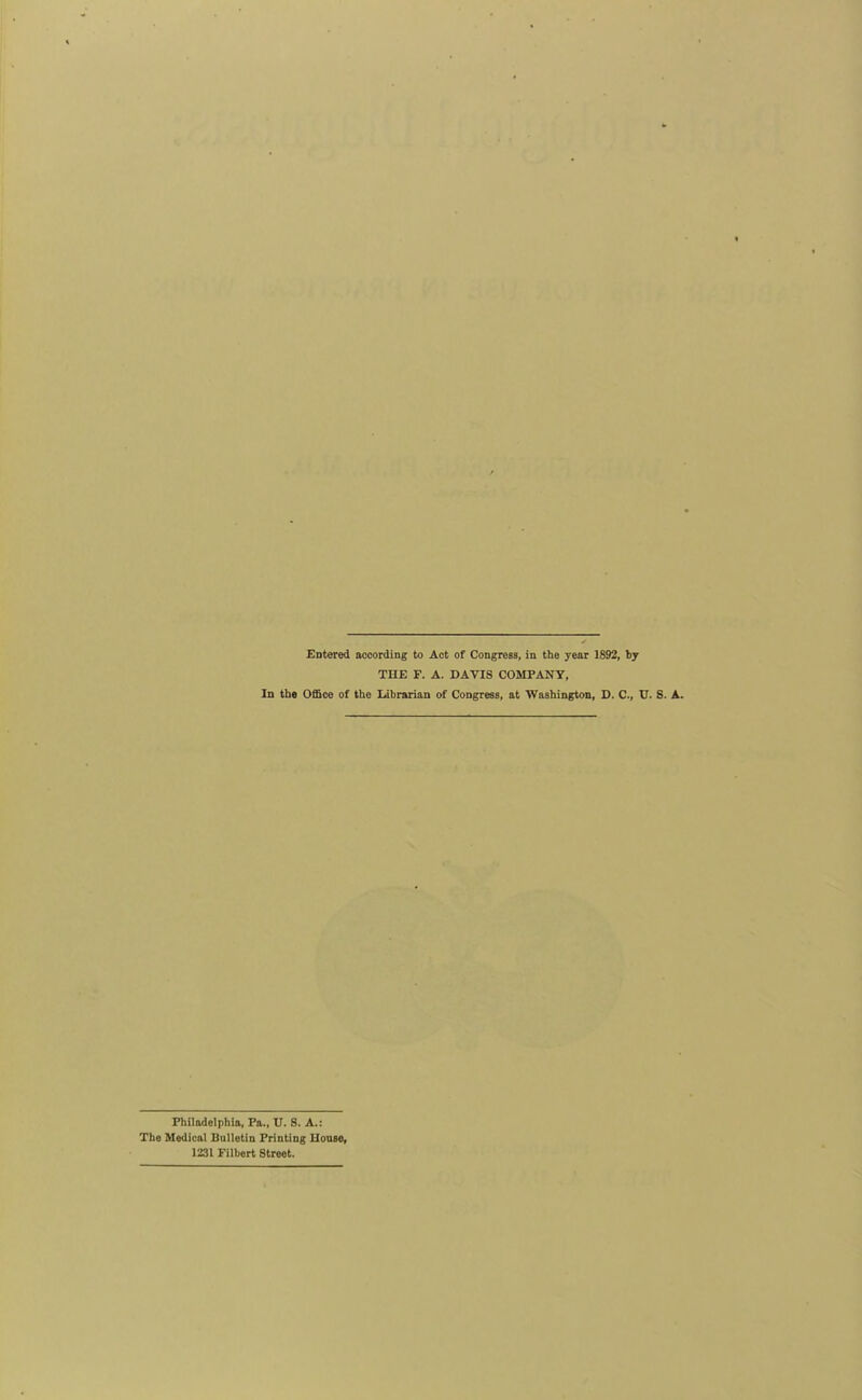 Entered nccording to Act of Congress, in the year 1892, by THE F. A. DAVIS COMPANY, In the Office of the Librarian of Congress, at Washington, D. C, U. S. A. Philadelphia, Pa., U. 8. A.: The Medical Bulletin Printing Uonse, 1231 Filbert Street.