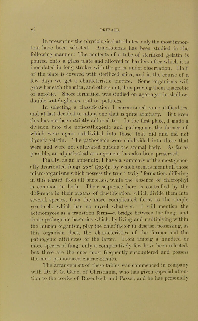 In presenting the physioloo-ical attributes, only tlie most impor- tant have been selected. Anaerobiosis has been studied in the following manner: The contents of a tube of sterilized gelatin is poured onto a glass plate and allowed to harden, after which it is inoculated in long strokes with the germ under observation. Half of the plate is covered with sterilized mica, and in the course of a few days we get a characteristic picture. Some organisms will grow beneath the mica, and others not, thus proving them anaerobic or aerobic. Spore formation was studied on agar-agar in shallow, double watcli-glasses, and on potatoes. In selecting a classification I encountered some difficulties, and at last decided to adopt one that is quite arbitrary. But even this has not been strictly adhered to. In the first place, I made a division into the non-pathogenic and pathogenic, the former of which were again subdivided into those that did and did not liquefy gelatin. The pathogenic were subdivided into those that were and were not cultivated outside the animal body. As far as possible, an alphabetical arrangement has also been preserved. Finally, as an appendix, I have a summary of the most gener- ally distributed fungi, mr' e^o^yiv, by which term is meant all those micro-organisms which possess the true  twig formation, differing in this regard from all bacteries, while the absence of chlorophyl is common to both. Their sequence here is controlled by the difference in their organs of fructification, which divide them into several species, from the more complicated forms to the simple yeast-cell, which has no mycel whatever. I will mention the actinomyces as a transition form—a bridge between the fungi and those pathogenic bacteries which, by living and multiplying within the human organism, play the chief factor in disease, possessing, as this organism does, the characteristics of the former and the ])athogenic attributes of the latter. From among a hundred or more species of fungi only a comparatively few have been selected, but these are the ones most frequently encountered and possess the most pronounced characteristics. The arrangement of these tables was commenced in company with Ur. F. G. Gade, of Christiania, who has given especial atten- tion to the works of Roscnbach and Passet, and he has personally