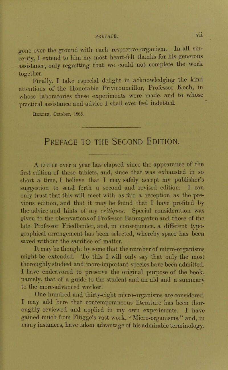 gone over the ground with each respective organism. In all sin- cerity, I extend to him my most heart-felt thanks for his generous assistance, only regretting that we could not complete the work together. Finally, I take especial delight in acknowledging the kind attentions of the Honorable Frivicouncillor, Professor Koch, in whose laboratories these experiments were made, and to whose practical assistance and advice I shall ever feel indebted. Berlin, October, 1885. Preface to the Second Edition. A LITTLE over a year has elapsed since the appearance of the first edition of these tablets, and, since that was exhausted in so short a time, I believe that I may safely accept my publisher's suggestion to send forth a second and revised edition. I can only trust that this will meet with as fair a reception as the pre- vious edition, and that it may be found that I have profited by the advice and hints of my critiques. Special consideration was given to the observations of Professor Baumgarten and those of the late Professor Friedlander, and, in consequence, a different typo- graphical arrangement has been selected, whereby space has been saved without the sacrifice of matter. It may be thought by some that the number of micro-organisms might be extended. To this I will only say that only the most thoroughly studied and more-important species have been admitted. I have endeavored to preserve the original purpose of the book, namely, that of a guide to the student and an aid and a summary to the more-advanced worker. One hundred and thirty-eight micro-organisms are considered. I may add here that contemporaneous Hterature has been thor- oughly reviewed and applied in my own experiments. I have gained much from Fliigge's vast work, Micro-organisms, and, in many instances, have taken advantage of his admirable terminology.