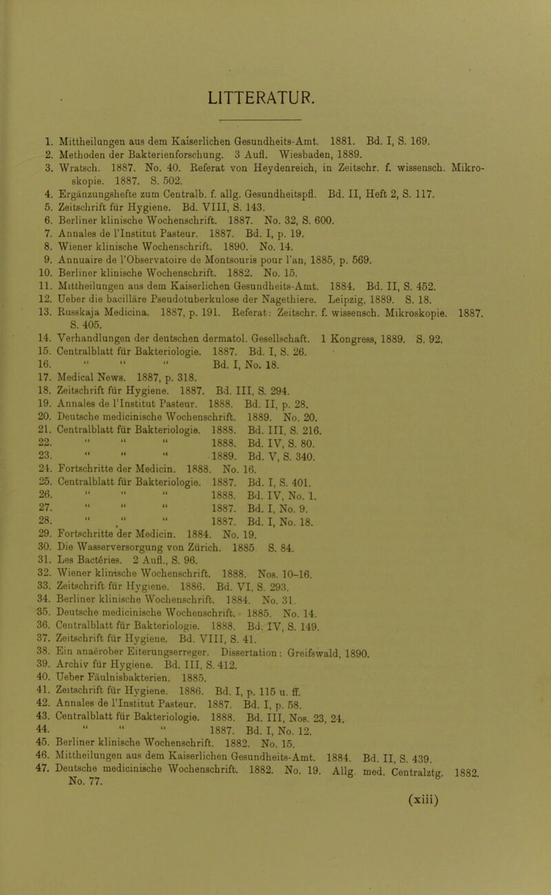 LITTERATUR. 1. Mittheilungen aus dem Kaiserlichen Gesundheits-Amt. 1881. Bd. I, S. 169. 2. Methodea der Bakterienforschung. 3 Aufl. Wiesbaden, 1889. 3. Wiatsch. 1887. No. 40. Referat von Heydenreich, in Zeitschr. f. wissensch. Mikro- skopie. 1887. S. 502. 4. Erganzungshefte zum Centralb. f. allg. Gesundheitspfl. Bd. II, Heft 2, S. 117. 5. Zeitschrift fiir Hygiene. Bd. VIII, S. 143. 6. Berliner klinische Wochenschrift. 1887. No. 32, S. 600. 7. Annates de I'lnstitut Pasteur. 1887. Bd. I, p. 19. 8. Wiener klinische Wochenschrift. 1890. No. 14. 9. Annuaire de I'Observatoire de Montsouris pour I'an, 1885, p. 569. 10. Berliner klinische Wochenschrift. 1882. No. 15. 11. Mittheilungen aus dem Kaiserlichen Gesundheits-Amt. 1884. Bd. II, S. 452. 12. Ueber die bacillare Pseudotuberkulose der Nagethiere. Leipzig, 1889. S. 18. 13. Russkaja Medicina. 1887, p. 191. Referat: Zeitschr. f. wissensch. Mikroskopie. 1887. S. 405. 14. Verhandlungen der deutschen dermatol. Gesellschaft. 1 Kongress, 1889. S. 92. 15. Ceatralblatt fur Bakteriologie. 1887. Bd. I, S. 26. 16.    Bd. I, No. 18. 17. Medical News. 1887, p. 318. 18. Zeitachrift fiir Hygiene. 1887. Bd. Ill, S. 294. 19. Annales de I'lnstitut Pasteur. 1888. Bd. II, p. 28. 20. Deutsche medicinische Wochenschrift. 1889. No. 20, 21. Centralblatt fiir Bakteriologie. 1888. Bd. Ill, S. 216. 22.    1888. Bd. IV, S. 80. 23. ' 1889. Bd. V, S. 340. 24. Fortschritte der Medicin. 1888. No. 16. 25. Centralblatt fur Bakteriologie. 1887. Bd. I, S. 401. 26.    1888. Bd. IV, No. 1. 27.    1887. Bd. I, No. 9. 28.   1887. Bd. I, No. 18. 29. ForL«chritte der Medicin. 1884. No. 19. 30. Die Wasserversorgung von Ziirich. 1885 S. 84. 31. Les Bact^ries. 2 Aufl., S. 96. 32. Wiener klinische Wochen.schrift. 1888. Nos. 10-16. 33. Zeitschrift fiir Hygiene. 1886. Bd. VI, S. 293. 34. Berliner klinische Wochenschrift. 1884. No. 31. 35. Deutsche medicinische Wochenschrift. 1885. No. 14. 36. Centralblatt fiir Bakteriologie. 1888. Bd. IV, S. 149. 37. Zeitechrift fiir Hygiene. Bd. VIII, S. 41. 38. Ein anaerober Eiterungserreger. Dissertation : Greifswald, 1890. 39. Archiv fur Hygiene. Bd. Ill, S. 412. 40. Ueber Fiiulnisbakterien. 1885. 41. Zeitschrift fur Hygiene. 1886. Bd. I, p. 115 u. ff. 42. Annales de I'lnstitut Pasteur. 1887. Bd. I, p. 58. 43. Centralblatt fur Bakteriologie. 1888. Bd. Ill, Nos. 23, 24. 44.    1887. Bd. I, No. 12. 45. Berliner klinische Wochenschrift. 1882. No. 15. 46. Mittheilungen aus dem Kaiserlichen Gesundheit.s-Amt. 1884. Bd. II, S. 439. 47. Deutsche medicinische Wochenschrift. 1882. No. 19. Allg. med. Centralztg. 1882.