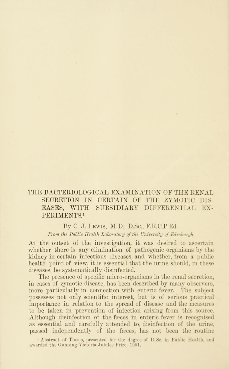 THE BACTERIOLOGICAL EXAMINATION OF THE RENAL SECRETION IN CERTAIN OF THE ZYMOTIC DIS- EASES, WITH SUBSIDIARY DIFFERENTIAL EX- PERIMENTS.1 By C. J. Lewis, M.D., D.Sc., F.R.C.P.Ed. From the Public Health Laboratory of the University of Edinburgh. At the outset of the investigation, it was desired to ascertain whether there is any elimination of pathogenic organisms by the kidney in certain infectious diseases, and whether, from a public health point of view, it is essential that the urine should, in these diseases, be systematically disinfected. The presence of specific micro-organisms in the renal secretion, in cases of zymotic disease, has been described by many observers, more particularly in connection with enteric fever. The subject possesses not only scientific interest, but is of serious practical importance in relation to the spread of disease and the measures to be taken in prevention of infection arising from this source. Although disinfection of the faces in enteric fever is recognised as essential and carefully attended to, disinfection of the urine, passed independently of the faeces, has not been the routine 1 Abstract of Thesis, presented for the degree of D.Sc. in Public Health, and awarded the Gunning Victoria Jubilee Prize, 1901.