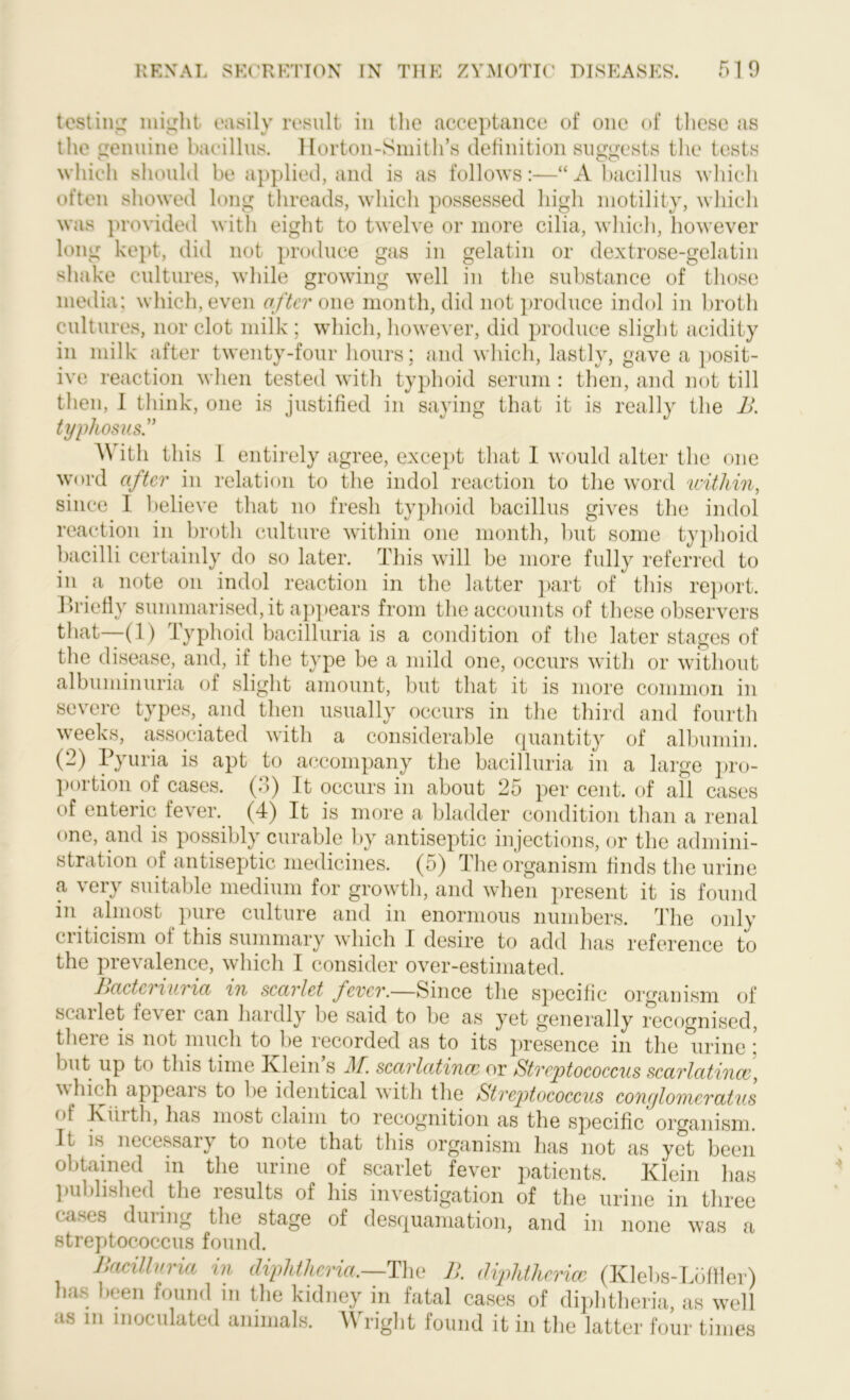 testing might easily result in the acceptance of one of these as the genuine bacillus. Horton-Smith’s definition suggests the tests which should be applied, and is as follows:—“A bacillus which often showed long threads, which possessed high motility, which was provided with eight to twelve or more cilia, which, however long kept, did not produce gas in gelatin or dextrose-gelatin shake cultures, while growing well in the substance of those media; which, even after one month, did not produce indol in broth cultures, nor clot milk ; which, however, did produce slight acidity in milk after twenty-four hours; and which, lastly, gave a posit- ive reaction when tested with typhoid serum : then, and not till then, I think, one is justified in saying that it is really the i>. typhosus.” A\ ith this 1 entirely agree, except that I would alter the one word after in relation to the indol reaction to the word within, since 1 believe that no fresh typhoid bacillus gives the indol reaction in broth culture within one month, but some typhoid bacilli certainly do so later. This will be more fully referred to in a note on indol reaction in the latter part of this report. Briefly summarised, it appears from the accounts of these observers that—(1) Typhoid bacilluria is a condition of the later stages of the disease, and, if the type be a mild one, occurs with or without albuminuria of slight amount, but that it is more common in severe types, and then usually occurs in the third and fourth weeks, associated with a considerable quantity of albumin. (2) Pyuria is apt to accompany the bacilluria in a large pro- portion of cases. (3) It occurs in about 25 per cent, of all cases of enteric fever. (4) It is more a bladder condition than a renal one, and is possibly curable by antiseptic injections, or the admini- stration of antiseptic medicines. (5) The organism finds the urine a very suitable medium for growth, and when present it is found in almost pure culture and in enormous numbers. The only criticism ot this summary which I desire to add has reference to the prevalence, which I consider over-estimated. Bactcriuria in scarlet fever.—Since the specific organism of scailet ie\ ei can haidly be said to be as yet generally recognised, there is not much to be recorded as to its presence in the urine; but up to this time Ivlein s J\f. scarlatinas or Streptococcus scarlatinas, which appeals to be identical with the Streptococcus conylomeratus A jviiith, has most claim to recognition as the specific organism. It is necessary to note that this organism has not as yet been obtained in the urine of scarlet fever patients. Klein has published the results of his investigation of the urine in three cases during the stage of desquamation, and in none was a streptococcus found. Bacilluria in diphtheria.—The B. diphtherias (Klebs-Lbffler) has been found m the kidney in fatal cases of diphtheria, as well as m inoculated animals. Wright found it in the latter four times