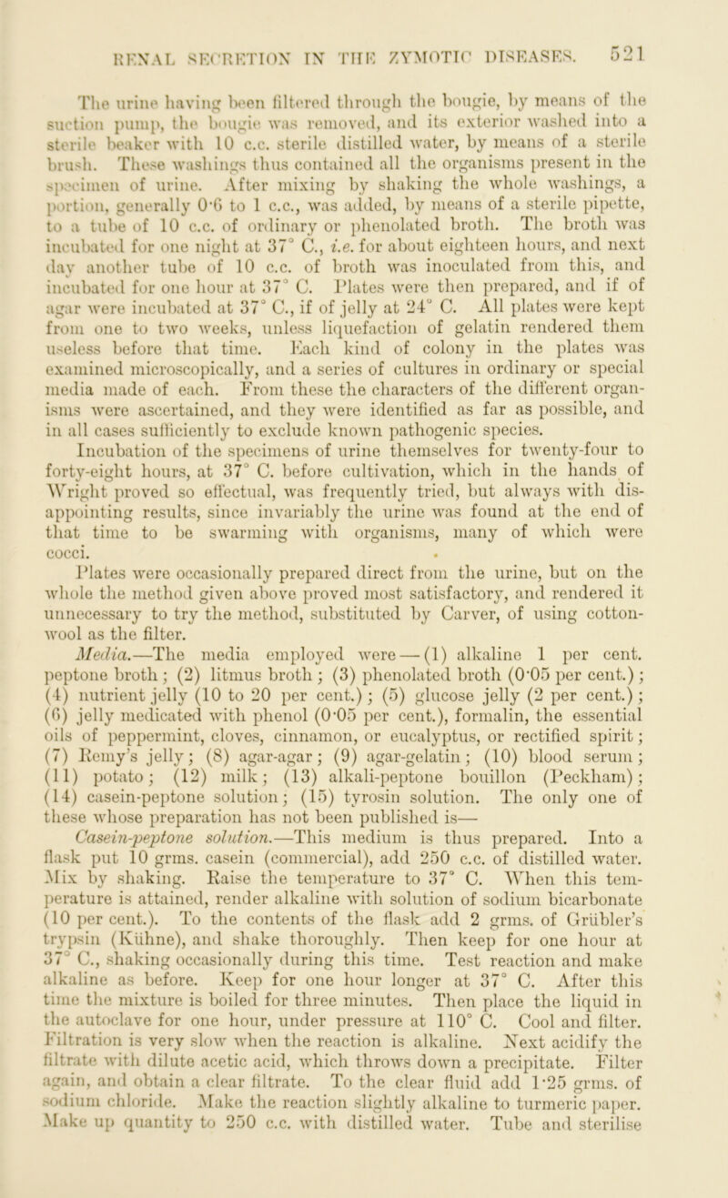 The urine having been filtered through the bougie, by means of the suction pump, the bougie was removed, and its exterior washed into a sterile beaker with 10 c.c. sterile distilled water, by means of a sterile brush. These washings thus contained all the organisms present in the specimen of urine. After mixing by shaking the whole washings, a portion, generally 0‘G to 1 c.c., was added, by means of a sterile pipette, to a tube of 10 c.c. of ordinary or phenolated broth. The broth was incubated for one night at 37J C., i.e. for about eighteen hours, and next day another tube of 10 c.c. of broth was inoculated from this, and incubated for one hour at 37 1 C. Plates were then prepared, and if of agar were incubated at 37° C., if of jelly at 24° C. All plates were kept from one to two weeks, unless liquefaction of gelatin rendered them useless before that time. Each kind of colony in the plates was examined microscopically, and a series of cultures in ordinary or special media made of each. From these the characters of the different organ- isms were ascertained, and they were identified as far as possible, and in all cases sufficiently to exclude known pathogenic species. Incubation of the specimens of urine themselves for twenty-four to forty-eight hours, at 37J C. before cultivation, which in the hands of Wright proved so effectual, was frequently tried, but always with dis- appointing results, since invariably the urine was found at the end of that time to be swarming with organisms, many of which were cocci. Plates were occasionally prepared direct from the urine, but on the whole the method given above proved most satisfactory, and rendered it unnecessary to try the method, substituted by Carver, of using cotton- wool as the filter. Media.—The media employed were — (1) alkaline 1 per cent, peptone broth ; (2) litmus broth ; (3) phenolated broth (0'05 per cent.); (4) nutrient jelly (10 to 20 per cent.); (5) glucose jelly (2 per cent.); (6) jelly medicated with phenol (0'05 per cent.), formalin, the essential oils of peppermint, cloves, cinnamon, or eucalyptus, or rectified spirit; (7) Reniy’s jelly; (8) agar-agar; (9) agar-gelatin; (10) blood serum; (11) potato; (12) milk; (13) alkali-peptone bouillon (Peckham); (14) casein-peptone solution; (15) tyrosin solution. The only one of these whose preparation has not been published is— Casein-peptone solution.—This medium is thus prepared. Into a flask put 10 grms. casein (commercial), add 250 c.c. of distilled water. Mix by shaking. Raise the temperature to 37° C. When this tem- perature is attained, render alkaline with solution of sodium bicarbonate (10 per cent.). To the contents of the flask add 2 grms. of Grtibler’s trypsin (Kiihne), and shake thoroughly. Then keep for one hour at 37 C., shaking occasionally during this time. Test reaction and make alkaline as before. Keep for one hour longer at 37° C. After this time the mixture is boiled for three minutes. Then place the liquid in the autoclave for one hour, under pressure at 110° C. Cool and filter. Filtration is very slow when the reaction is alkaline. Next acidify the filtrate with dilute acetic acid, which throws down a precipitate. Filter again, and obtain a clear filtrate. To the clear fluid add P25 grms. of sodium chloride. Make the reaction slightly alkaline to turmeric paper. Make up quantity to 250 c.c. with distilled water. Tube and sterilise