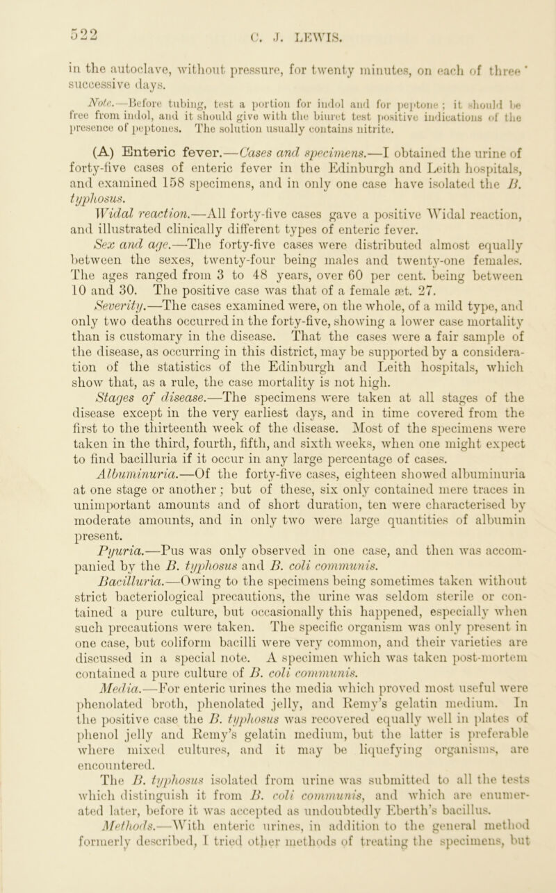 in the autoclave, without pressure, for twenty minutes, on each of three ’ successive days. Note.—Before tubing, test a portion for indol and for peptone ; it should be free from indol, and it should give with the biuret test positive indications of the presence of peptones. The solution usually contains nitrite. (A) Enteric fever.—Cases and specimens.—I obtained the urine of forty-five cases of enteric fever in the Edinburgh and Leith hospitals, and examined 158 specimens, and in only one case have isolated the B. typhosus. Widal reaction.—All forty-five cases gave a positive Widal reaction, and illustrated clinically different types of enteric fever. Sex and age.—The forty-five cases were distributed almost equally between the sexes, twenty-four being males and twenty-one females. The ages ranged from 3 to 48 years, over 60 per cent, being between 10 and 30. The positive case was that of a female set. 27. Severity.—The cases examined were, on the whole, of a mild type, and only two deaths occurred in the forty-five, showing a lower case mortality than is customary in the disease. That the cases were a fair sample of the disease, as occurring in this district, may be supported by a considera- tion of the statistics of the Edinburgh and Leith hospitals, which show that, as a rule, the case mortality is not high. Stages of disease.—The specimens were taken at all stages of the disease except in the very earliest days, and in time covered from the first to the thirteenth week of the disease. Most of the specimens were taken in the third, fourth, fifth, and sixth weeks, when one might expect to find bacilluria if it occur in any large percentage of cases. Albuminuria.—Of the forty-five cases, eighteen showed albuminuria at one stage or another; but of these, six only contained mere traces in unimportant amounts and of short duration, ten were characterised by moderate amounts, and in only two were large quantities of albumin present. Pyuria.—Pus was only observed in one case, and then was accom- panied by the B. typhosus and B. coli communis. Bacilluria.—Owing to the specimens being sometimes taken without strict bacteriological precautions, the urine was seldom sterile or con- tained a pure culture, but occasionally this happened, especially when such precautions were taken. The specific organism was only present in one case, but coliform bacilli were very common, and their varieties are discussed in a special note. A specimen which was taken post-mortem contained a pure culture of B. coli communis. Media.—For enteric urines the media which proved most useful were phenolated broth, phenolated jelly, and Kemy's gelatin medium. In the positive case the B. typhosus was recovered equally well in plates of phenol jelly and E-emy’s gelatin medium, but the latter is preferable where mixed cultures, and it may be liquefying organisms, are encountered. The B. typhosus isolated from urine was submitted to all the tests which distinguish it from B. coli communis, and which are enumer- ated later, before it was accepted as undoubtedly Eberth’s bacillus. Methods.—With enteric urines, in addition to the general method formerly described, I tried other methods of treating the specimens, but