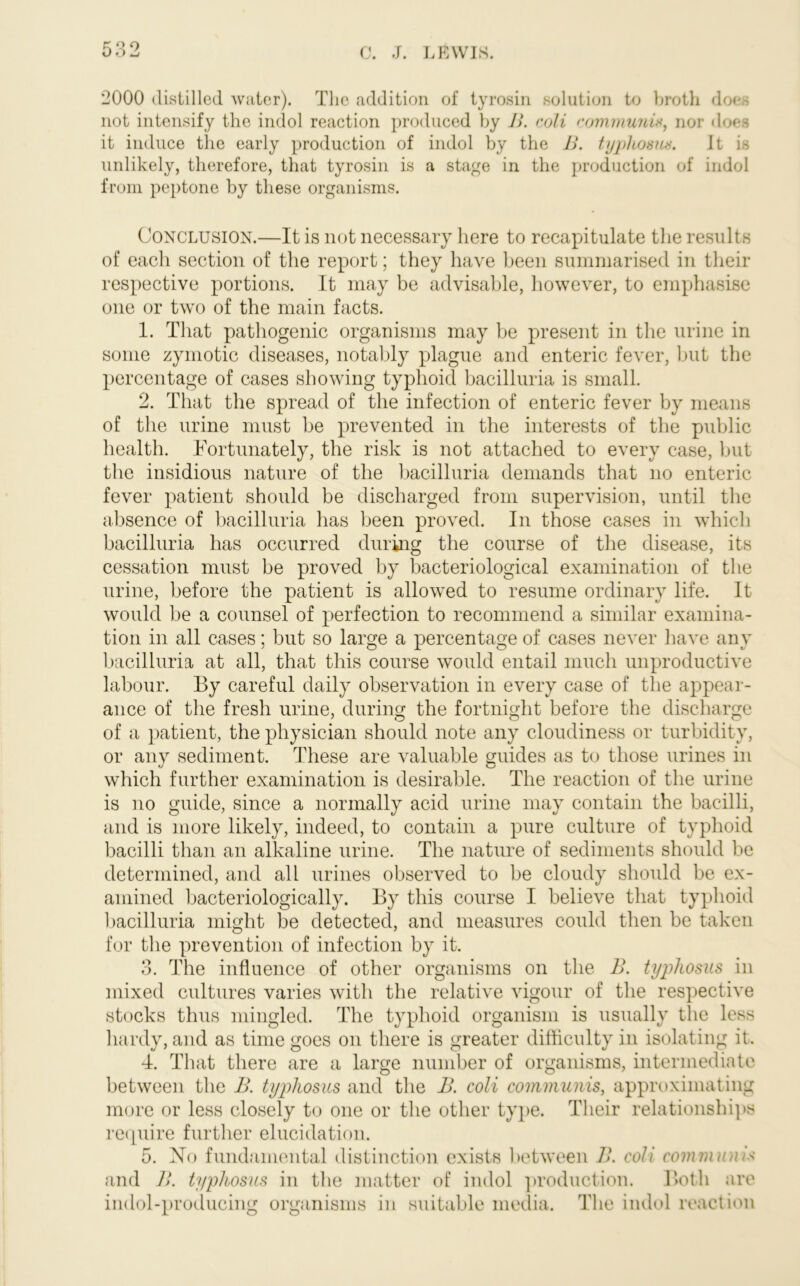 2000 distilled water). The addition of tyrosin solution to broth does not intensify the indol reaction produced by B. coli communis, nor does it induce the early production of indol by the B. typhosus. It is unlikely, therefore, that tyrosin is a stage in the production of indol from peptone by these organisms. Conclusion.—It is not necessary here to recapitulate the results of each section of the report; they have been summarised in their respective portions. It may be advisable, however, to emphasise one or two of the main facts. 1. That pathogenic organisms may be present in the urine in some zymotic diseases, notably plague and enteric fever, but the percentage of cases showing typhoid bacilluria is small. 2. That the spread of the infection of enteric fever by means of the urine must be prevented in the interests of the public health. Fortunately, the risk is not attached to every case, but the insidious nature of the bacilluria demands that no enteric fever patient should be discharged from supervision, until the absence of bacilluria lias been proved. In those cases in which bacilluria has occurred during the course of the disease, its cessation must be proved by bacteriological examination of the urine, before the patient is allowed to resume ordinary life. It would be a counsel of perfection to recommend a similar examina- tion in all cases; but so large a percentage of cases never have any bacilluria at all, that this course would entail much unproductive labour. By careful daily observation in every case of the appear- ance of the fresh urine, during the fortnight before the discharge of a patient, the physician should note any cloudiness or turbidity, or any sediment. These are valuable guides as to those urines in which further examination is desirable. The reaction of the urine is no guide, since a normally acid urine may contain the bacilli, and is more likely, indeed, to contain a pure culture of typhoid bacilli than an alkaline urine. The nature of sediments should be determined, and all urines observed to be cloudy should be ex- amined bacteriologically. By this course I believe that typhoid bacilluria might be detected, and measures could then be taken for the prevention of infection by it. 3. The influence of other organisms on the B. typhosus in mixed cultures varies with the relative vigour of the respective stocks thus mingled. The typhoid organism is usually the less hardy, and as time goes on there is greater difficulty in isolating it. 4. That there are a large number of organisms, intermediate between the B. typhosus and the B. coli communis, approximating more or less closely to one or the other type. Their relationships require further elucidation. 5. No fundamental distinction exists between B. coli communis and B. typhosus in the matter of indol production. Both are indol-producing organisms in suitable media. The indol reaction