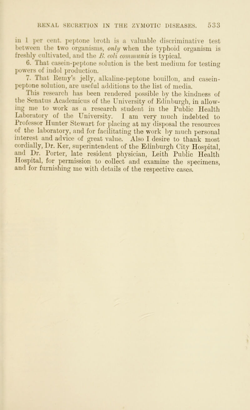 in 1 per cent, peptone broth is a valuable discriminative test between the two organisms, only when the typhoid organism is freshly cultivated, and the B. coli communis is typical. 6. That casein-peptone solution is the best medium for testing powers of indol production. 7. That Reniy’s jelly, alkaline-peptone bouillon, and casein- peptone solution, are useful additions to the list of media. This i •esearch has been rendered possible by the kindness of the Senatus Academicus of the University of Edinburgh, in allow- ing me to work as a research student in the Public Health Laboratory of the University. I am very much indebted to Professor Hunter Stewart for placing at my disposal the resources of the laboratory, and for facilitating the work by much personal interest and advice of great value. Also I desire to thank most cordially, Dr. Ker, superintendent of the Edinburgh City Hospital, and Dr. Porter, late resident physician, Leith Public Health Hospital, for permission to collect and examine the specimens, and for furnishing me with details of the respective cases.