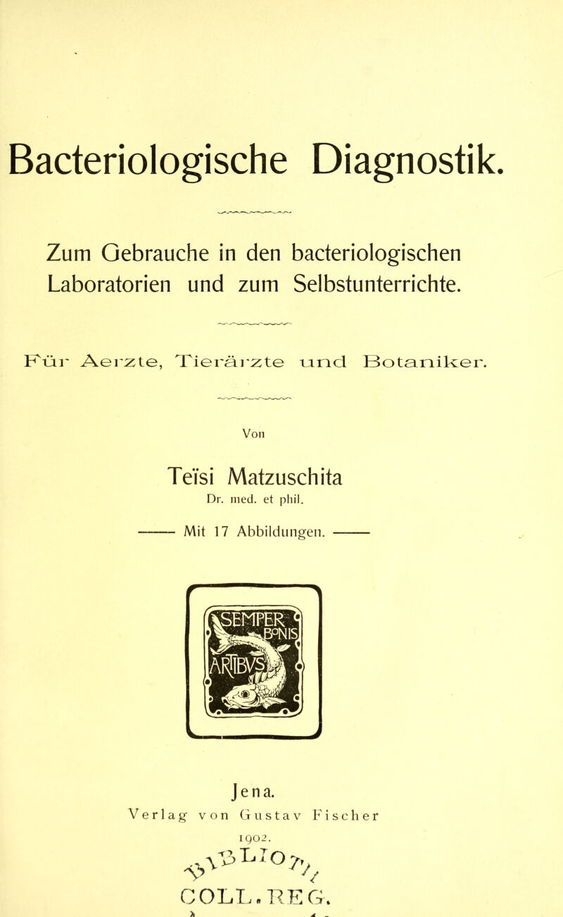 Bacteriologische Diagnostik Zum Gebrauche in den bacteriologischen Laboratorien und zum Selbstunterrichte. Klär Aer:zte, Tieräi 2:te uncl Botainikzer. Von TeTsi Matzusch ita Dr. med. et phiL — Mit 17 Abbildungen. — Jena. Verlag von Gustav Fischer 1902. \V>hio7, COLL. REG.