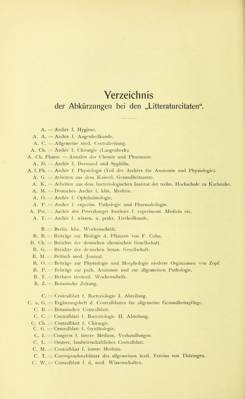 Verzeichnis der Abkürzungen bei den „Litteraturcitaten“. A. = Archiv f. Hygiene. A. A. — Archiv f. Augenheilkunde. A. C. = Allgemeine med. Centralzeitung. A. Ch. = Archiv f. Chirurgie (Langenbeck). A. Ch. Pharm. = Annalen der Chemie und Pharmazie. A. D. — Archiv f. Dermatol und Syphilis. A. f. Ph. = Archiv f. Physiologie (Teil des Archivs für Anatomie und Physiologie). A. G. ---= Arbeiten aus dem Kaiserl. Gesundheitsamte. A. K. •= Arbeiten aus dem bacteriologischen Institut der techn. Hochschule zu Karlsruhe. A. M. — Deutsches Archiv f. klin. Medizin. A. O. = Archiv f. Ophthalmologie. A. P. = Archiv f. experim. Pathologie und Pharmakologie. A. Pet. — Archiv des Petersburger Instituts f. experiment. Medizin etc. A. T. =r Archiv f. wissen, u. prakt. Tierheilkunde. B. = Berlin, klin. Wochenschrift. B. B. Beiträge zur Biologie d. Pflanzen von F. Cohn. B. Ch. n= Berichte der deutschen chemischen Gesellschaft. B. G. = Berichte der deutschen botan. Gesellschaft. B. M. — Britisch med. Journal. B. O. = Beiträge zur Physiologie und Morphologie niederer Organismen von Zopf. B, P. — Beiträge zur path. Anatomie und zur allgemeinen Pathologie. B. T. = Berliner tierärztl. Wochenschrift. B. Z. = Botanische Zeitung. C. = Centralblatt f. Bacteriologie I. Abteilung. C. a. G. == Ergänzungsheft d. Centralblattes für allgemeine Gesundheitspflege. C. B. = Botanisches Centralblatt. C. C. — Centralblatt f. Bacteriologie II. Abteilung. C. Ch. = Centralblatt f. Chirurgie. C. G. = Ceniralblatt f. Gynäkologie. C. I. = Congress f. innere Medizin, Verhandlungen. C. L. = Oesterr. landwirtschaftliches Centialblatt. C. M. = Centralblatt f. innere Medizin. C. T. = Correspondenzblätter des allgemeinen ärztl. Vereins von Thüringen. C. W. = Centralblatt f. d. med. Wissenschaften.