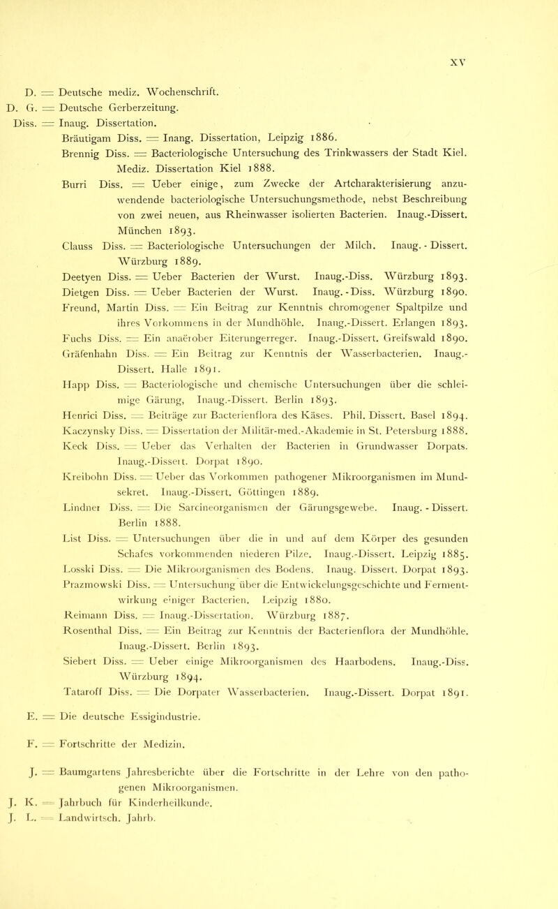 XY D. = Deutsche mediz. Wochenschrift, D. G. = Deutsche Gerberzeitung. Diss. = Inaug. Dissertation. Bräutigam Diss. = Inang. Dissertation, Leipzig 1886, Brennig Diss. = Bacteriologische Untersuchung des Trinkwassers der Stadt Kiel. Mediz. Dissertation Kiel i888. Burri Diss. = Ueber einige, zum Zwecke der Artcharakterisierung anzu- wendende bacteriologische Untersuchungsmethode, nebst Beschreibung von zwei neuen, aus Rheinwasser isolierten Bacterien. Inaug.-Dissert. München 1893. Clauss Diss. = Bacteriologische Untersuchungen der Milch. Inaug. - Dissert. Würzburg 1889. Deetyen Diss. = Ueber Bacterien der Wurst. Inaug.-Diss. Würzburg 1893. Dietgen Diss. = Ueber Bacterien der Wurst. Inaug.-Diss. Würzburg 1890. P’reund, Martin Diss. — Pdn Beitrag zur Kenntnis chromogener Spaltpilze und ihres Voikommens in der Mundhöhle. Inaug.-Dissert. Erlangen 1893, Fuchs Diss. — Ein anaeiober Eiterungerreger. Inaug.-Dissert. Greifswald 1890. Gräfenhahn Diss. = Ein Beitrag zur Kenntnis der Wasserbacterien. Inaug.- Dissert. Halle 1891. Happ Diss. “ Bacteriologische und chemische Untersuchungen über die schlei- mige Gärung, Inaug.-Dissert. Berlin 1893, Henrici Diss. — Beiträge zur Bacteiienflora des Käses. Phil. Dissert. Basel 1894. Kaczynsky Diss. —- Dissertation der Militär-nied.-Akademie in St. Petersburg 1888. Keck Diss. ; ^ Ueber das V’^erhalten der Bacterien in Grundwasser Dorpats. Inaug.-Dissei t. Dorpat 1890. Kreibohn Diss. = Ueber das Vorkommen pathogener Mikroorganismen im Mund- sekret. Inaug.-Dissert. Göttingen 1889. Lindner Diss. Die Sarcineorganismen der Gärungsgewebe. Inaug.-Dissert. Berlin 1888. List Diss. “ Untersuchungen über die in und auf dem Körper des gesunden Scliafes vorkonnnenden niederen Pilze. Inaug.-Dissert. Leipzig 1885. Losski Diss. ~ Die Mikrooiganismen des Bodens. Inaug. Dissert. Dorpat 1893. Prazmowski Diss. ” Untersuchung über die Entwickelungsgeschichte und P'erment- wirkung einiger Bacterien. Leipzig 1880. Reiniann Diss. Inaug.-Dissertation. Würzburg 1887, Rosenthal Diss. Ein Beitrag zur Kenntnis der Bacterienflora der Mundhöhle, Inaug.-Dissert. Berlin 1893. Siebert Diss. = Ueber einige Mikroorganismen des Haarbodens. Inaug.-Diss. Würzburg 1894. Tataroff Diss. —- Die Dorpater Wasserbacterien. Inaug.-Dissert. Dorpat 1891. E, Die deutsche Essigindustrie. E. “ Fortschritte der Medizin. J. Baumgartens Jahresberichte über die Fortschritte in der Lehre von den patho- genen Mikroorganismen. J. K. Jahrbuch für Kinderheilkunde. J, l.. Landwirtsch. Jahrb.