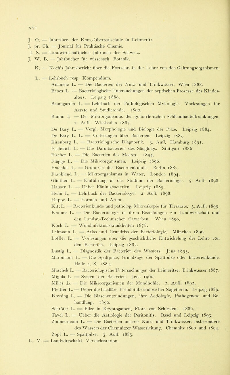 J. O. == Jahresber. der Ivom.-Oberrealschule in Leitmeritz. J. pr. Ch. = Journal für Praktische Chemie. J, S. = Landwirtschaftliches Jahrbuch der Schweiz. J. W. B. Jahrbücher für wissensch. Botanik. K. Koch’s Jahresbericht über die Fortschr. in der Lehre von den Gährungsorganismen. L. = Lehrbuch resp. Kompendium. Adametz L. = Die Bacterien der Nutz- und Trinkwasser, Wien 1888. Babes L. Bacteriologische Untersuchungen der septischen Prozesse des Kindes- alteis. Leipzig i88q. Baumgarten L. Lehrbuch der Pathologischen Mykologie, Vorlesungen für Aerzte und Studierende. 1890. Bumm L. — Der Mikrorganismus der gonorrhoischen Schleimhauterkrankungen. 2. Aufl. Wie.sbaden 1887. De Baiy L. = Vergl. Morphologie und Biologie der Pilze. Leipzig 1884. De Bary L. L. Vorlesungen über Bacterien. Leipzig 1885. Eisenberg L. = Bacteriologische Diagnostik. 3. Aufl. Hamburg 1891. Escherich L. Die Darmbacterien des Säuglings. Stuttgart 1886. Eischer L. Die Bacterien des Meeres. 1894. Flügge L. ^ = Die Mikroorganismen. Leipzig 1896. Fraenkel L. Grundriss der Bacterienkunde. Berlin 1887. Frankland L. = Mikroorganismus in Water. London 1894. Günther L. -== Einführung in das Studium der Bacteriologie. 5. Aufl. 1898. Hauser L. lieber Eäulnisbacterien. Leipzig 1885. Heim L. Lehrbuch der Bacteriologie. 2. Aufl. 1898. Hüppe L. Eormen und Arten. KittL. =~ Bacterienkunde und patholog. Mikroskopie für Tierärzte. 3. Aufl. 1899. Kramer L. = ^ Die Bacteriologie in ihren Beziehungen zur Landwirtschaft und den Landw.-Technischen Gewerben, Wien 1890. Koch L. - Wundinfektionskrankheiten 1878. Lehmann L. = Atlas und Grundriss der Bacteriologie. München 1896. Löffler L. ^ Vorlesungen über die geschichtliche Entwickelung der Lehre von den Bacterien. Leipzig 1887. Lustig L. ^ Diagnostik der Bacterien des Wassers. Jena 1893. Marpmann L. = Die Spaltpilze, Grundzüge der Spaltpilze oder Bacterienkunde. Halle a. S. 1884. Maschek L. == Bacteriologische Untersuchungen der Leimeritzer Trinkwasser 1887. Migula L. -- System der Bacterien. Jena 1900. Miller L. Die Mikroorganismen der Mundhöhle. 2. Aufl. 1892. Pfeiffer L. -- Ueber die bacilläre Pseudotuberkulose bei Nagetieren. Leipzig 1889. Rovsing L. = Die Biasenentzündungen, ihre Aetiologie, Pathogenese und Be- handlung. 1890. Schröter L. ^ Pilze in Kryptogamen, Flora von Schlesien. 1886. Tavel L. = Ueber die Aetiologie der Peritonitis. Basel und Leipzig 1893. Zimmermann L. = Die Bacterien unserer Nutz- und Trinkwasser, insbesondere des Wassers der Chemnitzer Wasserleitung. Chemnitz 1890 und 1894. Zopf L. “ Spaltpilze. 3. Aufl. 1885. L. V. “ Landwirtschaft!. Versuchsstation.