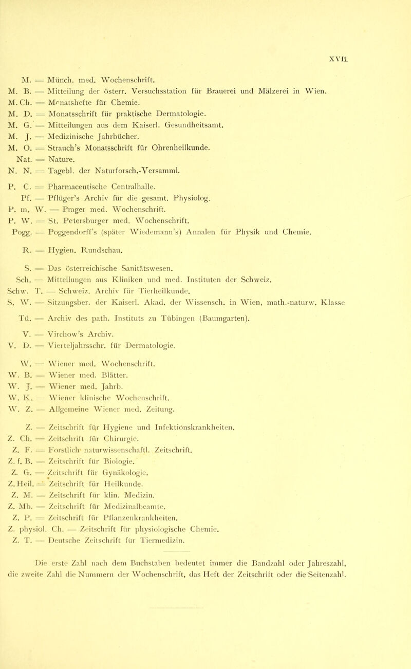 M. = Münch, med. Wochenschrift. M. B. - Mitteilung der österr. Versuchsstation für Brauerei und Mälzerei in Wien. M. Ch. = Monatshefte für Chemie. M. D. = Monatsschrift für praktische Dermatologie. M. G. = Mitteilungen aus dem Kaiserl. Gesundheitsamt. M. J. = Medizinische Jahrbücher. M. O. = Strauch’s Monatsschrift für Ohrenheilkunde. Nat. = Nature. N. N. Tagebl. der Naturforsch.-Versamml. P. C. = Pharmaceutische Centralhalle. Pf. Pflüger’s Archiv für die gesamt. Physiolog. P. m. W. = Prager med. Wochenschrift. P. W. ^ St. Petersburger med. Wochenschrift. Pogg. Poggendorff’s (später Wiedemann’s) Annalen für Physik und Chemie. R. Hygien. Rundschau. S. Das österreichische Sanitätswesen. Sch. “ Mitteilungen aus Kliniken und med. Instituten der Schweiz. Schw. T. - = Schweiz. Archiv für Tieiheilkunde. S. W. Sitzuiigsber. der Kaiserl. Akad. der Wissensch. in Wien, math.-naturw. Klasse Tü. Archiv des jxath. Instituts zu Tübingen (Baumgarten). V. Virchow's Archiv. V. D. Vierteljahrsschr. für Dermatologie. W. =-= Wiener med. Wochenschrift. W. B. Wiener med. Blätter. W. J. -- Wiener med. Jahrb. W. K. Wiener klinische Wochenschrift. W. Z. Allgemeine AViencr med. Zeitung. Z. Zeitschrift für Hygiene und Infektionskrankheiten. Z. Ch. ^— Zeitschrift für Chirurgie. Z. F. Forstlich naturwissenschaftl. Zeitschrift. Z. f. B. Zeitschrift für Biologie. Z. G. Zeitschrift für Gynäkologie. Z. Heil. Zeitschrift für Heilkunde. Z. M. - Zeitschrift für klin. Medizin, Z. Mb. - - Zeitschrift für Medizinalbeamte. Z. P. - Zeitschrift für Pilanzenkrankheiten. Z. physiol. Ch. ^ Zeitschrift für ])hysiologische Chemie. Z. T. Deutsche Zeitschrift für Tiermedizin. Die erste Zahl nach dem Buchstaben bedeutet immer die Bandzahl oder Jahreszahl, die zweite Zahl die Nummern der AVochenschrift, das Heft der Zeitschrift oder die Seitenzahl.