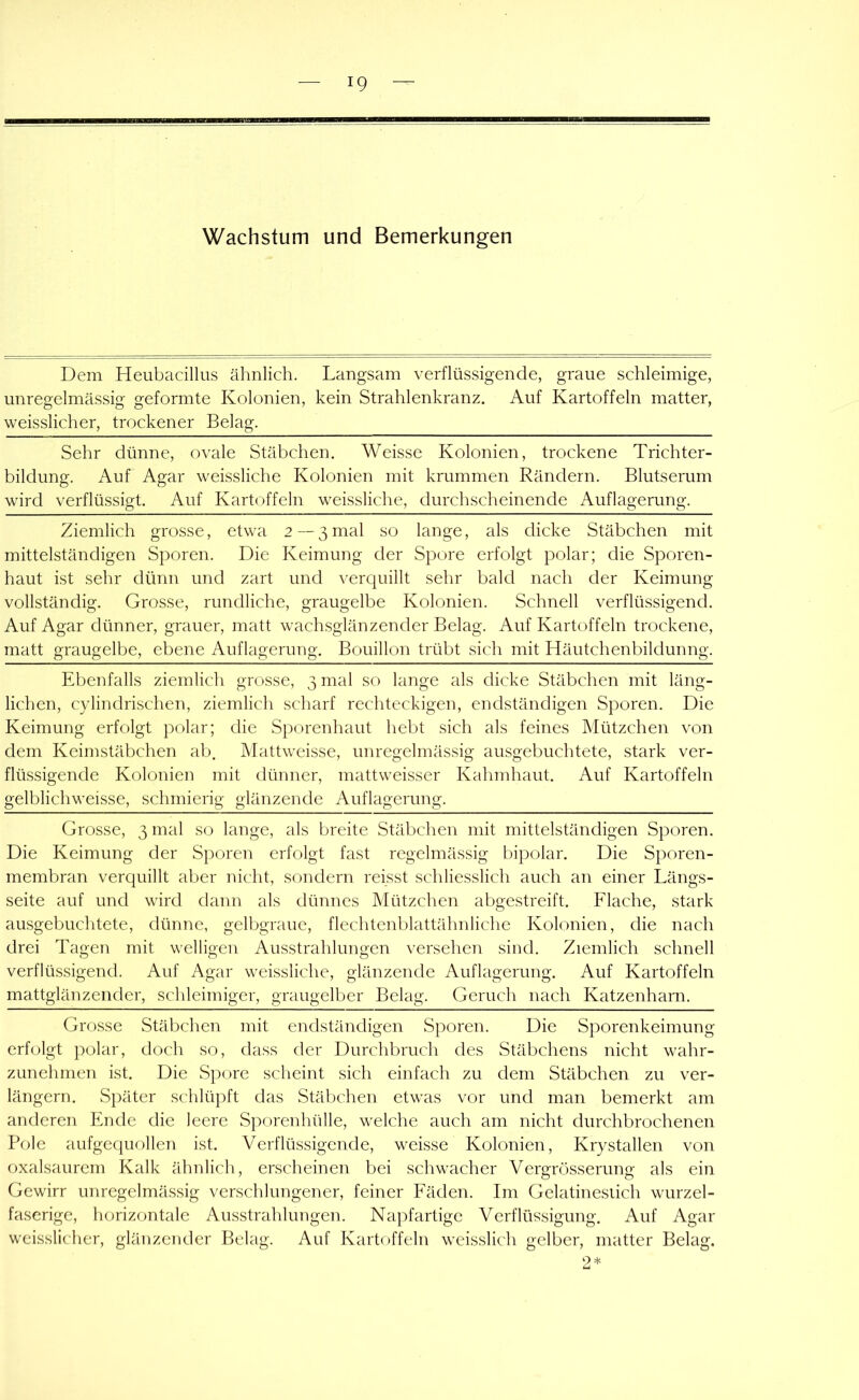 Wachstum und Bemerkungen Dem Heubacilliis älinlich. Langsam verflüssigende, graue schleimige, unregelmässig geformte Kolonien, kein Strahlenkranz. Auf Kartoffeln matter, weisslicher, trockener Belag. Sehr dünne, ovale Stäbchen. Weissc Kolonien, trockene Trichter- bildung. Auf Agar weissliche Kolonien mit krummen Rändern. Blutserum wird verflüssigt. Auf Kartoffeln weissliche, durchscheinende Auflagerung. Ziemlich grosse, etwa 2—3 mal so lauge, als dicke Stäbchen mit mittelständigen Sporen. Die Keimung der Spore erfolgt polar; die Sporen- haut ist sehr dünn und zart und verquillt sehr bald nach der Keimung vollständig. Grosse, rundliche, graugelbe Kolonien. Schnell verflüssigend. Auf Agar dünner, grauer, matt wachsglänzender Belag. Auf Kartoffeln trockene, matt graugelbe, ebene Auflagerung. Bouillon trübt sich mit Häutchenbildunng. Ebenfalls ziemlich grosse, 3 mal so lange als dicke Stäbchen mit läng- lichen, cylindrischen, ziemlich scharf rechteckigen, endständigen Sporen. Die Keimung erfolgt polar; die S}3orenhaut hebt sich als feines Mützchen von dem Keimstäbchen ab. Mattweisse, unregelmässig ausgebuchtete, stark ver- flüssigende Kolonien mit dünner, mattweisser Kahmhaut. Auf Kartoffeln gelblichweisse, schmierig glänzende Auflagerung. Grosse, 3 mal so lange, als breite Stribchen mit mittelständigen Sporen. Die Keimung der Sporen erfolgt fast regelmässig bipolar. Die Sporen- membran verquillt aber nicht, sondern reisst schliesslich auch an einer Längs- seite auf und wird dann als dünnes Mützchen abgestreift. Flache, stark ausgebuchtete, dünne, gelbgraue, flechtenblattähnliche Kolonien, die nach drei Tagen mit welligen Ausstrahlungen versehen sind. Ziemlich schnell verflüssigend. Auf Agar weissliche, glänzende Auflagerung. Auf Kartoffeln mattglänzender, schleimiger, graugelber Belag. Geruch nach Katzenharn. Grosse Stäbclien mit endständigen Sporen. Die Sporenkeimung erfolgt polar, doch so, dass der Durchbruch des Stäbchens nicht wahr- zunehmen ist. Die Spore scheint sich einfach zu dem Stäbchen zu ver- längern. Später schlüpft das Stäbchen etwas vor und man bemerkt am anderen Ende die leere Sporenhülle, welche auch am nicht durchbrochenen Pole aufgequollen ist. Verflüssigende, weisse Kolonien, Krystallen von oxalsaurem Kalk ähnlich, erscheinen bei schwacher Vergrösserung als ein Gewirr unregelmässig verschlungener, feiner Fäden. Im Gelatinesiich wurzel- faserige, horizontale Ausstrahlungen. Napfartige Verflüssigung. Auf Agar weisslicher, glänzender Belag. Auf Kartoffeln weisslich gelber, matter Belag. 2 *