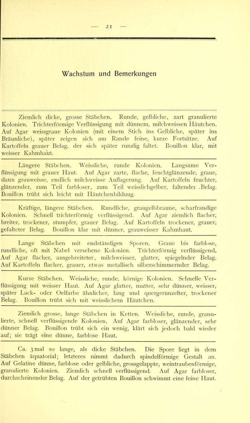 Ziemlich dicke, grosse Stäbchen. Runde, gelbliche, zart granulierte Kolonien. Trichterförmige Verflüssigung mit dünnem, milchweissen Häutchen. Auf Agar weissgraue Kolonien (mit einem Stich ins Gelbliche, später ins Bräunliche), später zeigen sich am Rande feine, kurze Fortsätze. Auf Kartoffeln grauer Belag, der sich später runzlig faltet. Bouillon klar, mit weisser Kahmhalit. Längere Stäbchen. Weissliche, runde Kolonien. Langsame Ver- flüssigung mit grauer Haut. Auf Agar zarte, flache, feuchtglänzende, graue, dann grauweisse, endlich milchweisse Auflagerung. Auf Kartoffeln feuchter, glänzender, zum Teil farbloser, zum Teil weisslichgelber, faltender .Belag. Bouillon trübt sich leicht mit Häutchenbilduug. Kräftige, längere Stäbchen. Rundliche, graugelbbraune, scharfrandige Kolonien. Schnell trichterförmig verflüssigend. Auf Agar ziemlich flacher, breiter, trockener, stumpfer, grauer Belag. Auf Kartoffeln trockener, grauer, gefalteter Belag. Bouillon klar mit dünner, grauweisser Kahmhaut. Lange Stäbchen mit endständigen Sporen. Graue bis farblose, rundliche, oft mit Nabel versehene Kolonien. Trichterförmig verflüssigend. Auf Agar flacher, ausgebreiteter, milchweisser, glatter, spiegelnder Belag. Auf Kartoffeln flacher, grauer, etwas metallisch silberschimmernder Belag. Kurze Stäbchen. V/eis.sliche, runde, körnige Kolonien. Schnelle Ver- flüssigung mit weisser Haut. Auf Agar glatter, matter, sehr dünner, weisser, später Lack- oder Oelfarbe ähnlicher, lang und quergerunzelter, trockener Belag. Bouillon trübt sich mit weisslichem Häutchen. Ziemlich grosse, lange Stäbchen in Ketten. Weissliche, runde, granu- lierte, schnell verflüssigende Kolonien. Auf Agar farbloser, glänzender, sehr dünner Belag. Bouillon trübt sich ein wenig, klärt sich jedoch bald wieder auf; sie trägt eine dünne, farblose Haut. Ca. 3 mal so lange, als dicke Stäbchen. Die Spore liegt in dem Stäbchen äquatorial; letzteres nimmt dadurch spindelförmige Gestalt an. Auf Gelatine dünne, farblose oder gelbliche, grossgelappte, weintraubenförmige, granulierte Kolonien. Ziemlich schnell verflüssigend. Auf Agar farbloser, durchscheinender Belag. Auf der getrübten Bouillon schwimmt eine feine Haut.