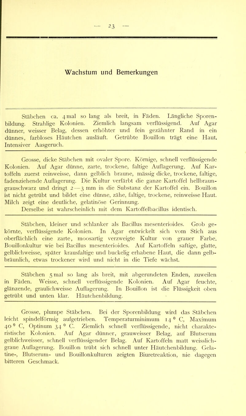 Wachstum und Bemerkungen Stäbchen ca. 4 mal so lang als breit, in Fäden. Längliche Sporen- bildung. Strahlige Kolonien. Ziemlich langsam verflüssigend. Auf Agar dünner, weisser Belag, dessen erhöhter und fein gezähnter Rand in ein dünnes, farbloses Häutchen ausläuft. Getrübte Bouillon trägt eine Haut. Intensiver Aasgeruch. Grosse, dicke Stäbchen mit ovaler Spore. Körnige, schnell verflüssigende Kolonien. Auf Agar dünne, zarte, trockene, faltige Auflagerung. Auf Kar- toffeln zuerst reinweisse, dann gelblich braune, mässig dicke, trockene, faltige, fadenziehende Auflagerung. Die Kultur verfärbt die ganze Kartoffel hellbraun- grauschwarz und dringt 2—3 mm in die Substanz der Kartoffel ein. Bouillon ist nicht getrübt und bildet eine dünne, zähe, faltige, trockene, reinweisse Haut. Milch zeigt eine deutliche, gelatinöse Gerinnung. Derselbe ist wahrscheinlich mit dem Kartoffelbacillus identisch. Stäbchen, kleiner und schlanker als Bacillus mesenterioides. Grob ge- körnte, verflüssigende Kolonien. In Agar entwickelt sich vom Stich aus oberflächlich eine zarte, moosartig verzweigte Kultur von grauer Farbe. Bouillonkultur wie bei Bacillus mesenterioides. Auf Kartoffeln saftige, glatte, gelblichweisse, später krausfaltige und buckelig erhabene Haut, die dann gelb- bräunlich, etwas trockener wird und nicht in die Tiefe wächst. Stäbchen 5 mal so lang als breit, mit abgerundeten Enden, zuweilen in Fäden. Weisse, schnell verflüssigende Kolonien. Auf Agar feuchte, glänzende, graulichweisse Auflagerung. In Bouillon ist die Flüssigkeit oben getrübt und unten klar. Häutchenbildung. Grosse, plumpe Stäbchen. Bei der Sporenbildung wird das Stäbchen leicht spindelförmig aufgetrieben. Temperaturminimum 14*^ C, Maximum 40^ C, Optinum 34^ C. Ziemlich schnell verflüssigende, nicht charakte- ristische Kolonien. Auf Agar dünner, grauweisser Belag, auf Blutserum gelblichweisser, schnell verflüssigender Belag. Auf Kartoffeln matt weisslich- graue Auflagerung. Bouillon trübt sich schnell unter Häutchenbildung. Gela- tine-, Blutserum- und Bouillonkulturen zeigten Biuretreaktion, nie dagegen bitteren Geschmack.