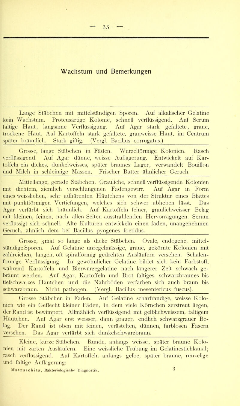 Lange Stäbchen mit mittelständigen Sporen. Auf alkalischer Gelatine kein Wachstum. Proteusartige Kolonie, schnell verflüssigend. Auf Serum faltige Haut, langsame Verflüssigung. Auf Agar stark gefaltete, graue, trockene Haut. Auf Kartoffeln stark gefaltete, grauweisse Haut, im Centrum später bräunlich. Stark giftig. (Vergl. Bacillus corrugatus.) Grosse, lange Stäbchen in Fäden. Wurzelförmige Kolonien. Rasch verflüssigend. Auf Agar düniie, weikse Auflagerung. Entwickelt auf Kar- toffeln ein dickes, dunkelweisses, später braunes Lager, verwandelt Bouillon und Milch in schleimige Massen. Frischer Butter ähnlicher Geruch. Mittellange, gerade Stäbchen. Grauliche, schnell verflüssigende Kolonien mit dichtem, ziemlich verschlungenen Fadengewirr. Auf Agar in Form eines weisslichen, sehr adhärenten Lläutchens \'on der Struktur eines Blattes mit punktförmigen Vertiefungen, welches sich schwer abheben lässt. Das Agar verfärbt sich bräunlich. Auf Kartoffeln feiner, graulichweisser Belag mit kleinen, feinen, nach allen Seiten ausstrahlenden Hervorragungen. Serum verflüssigt sich schnell. Alte Kulturen entwickeln einen faden, unangenehmen Geruch, ähnlich dem bei Bacillus pyogenes foetidus. Grosse, 3 mal so lange als dicke Stäbchen. Ovale, endogene, mittel- ständige Sporen. Auf Gelatine unregelmässige, graue, gekörnte Kolonien mit zahlreichen, langen, oft spiralförmig gedrehten Ausläufern versehen. Schalen- förmige Verflüssigung. In gewöhnlicher Gelatine bildet sich kein Farbstoff, während Kartoffeln und Bierwürzegelatine nach längerer Zeit schwach ge- bräunt werden. Auf Agar, Kartoffeln und Brot faltiges, schwarzbraunes bis tiefschwarzes Häutchen und die Nährböden verfärben sich auch braun bis schwarzbraun. Nicht pathogen. (Vergl. Bacillus mesentericus fuscus). Grosse Ställchen in Fäden. Auf Gelatine scharfrandige, weisse Kolo- nien wie ein Geflecht kleiner Fäden, in dem viele Körnchen zerstreut liegen, der Rand ist bewimpert. Allmählich verflüssigend mit gelblichweissem, faltigem Häutclien. Auf Agar erst weisser, dann grauer, endlich schwarzgrauer Be- lag. Der Reind ist oben mit feinen, verästelten, dünnen, farblosen Fasern versehen. Das Agar verfärbt sich dunkelschwarzbraun. Kleine, kurze Stäbchen. Runde, anfangs weisse, später braune Kolo- nien mit zarten Ausläufern. Eine weissliche Trübung im Gelatinestichkanal; rasch verflüssigend. Auf Kartoffeln anfangs gelbe, später braune, runzelige und faltige Auflagerung; Matzusch i ta, Baktcriologischp Diagnostik.