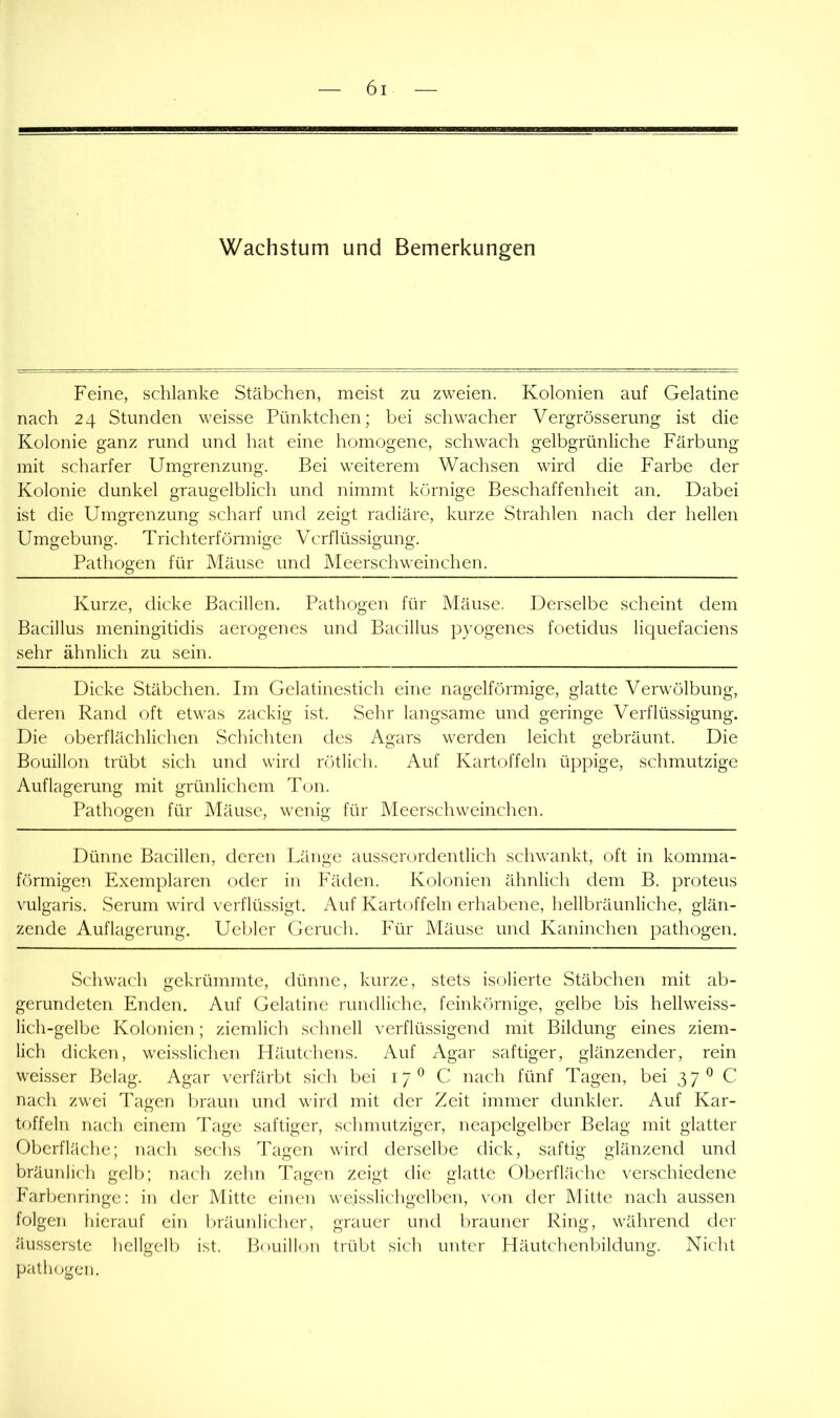 Wachstum und Bemerkungen Feine, schlanke Stäbchen, meist zu zweien. Kolonien auf Gelatine nach 24 Stunden weisse Pünktchen; bei schwacher Vergrösserung ist die Kolonie ganz rund und hat eine homogene, schwach gelbgrünliche Färbung mit scharfer Umgrenzung. Bei weiterem Wachsen wird die Farbe der Kolonie dunkel graugelblich und nimmt körnige Beschaffenheit an. Dabei ist die Umgrenzung scharf und zeigt radiäre, kurze Strahlen nach der hellen Umgebung. Trichterförmige Verflüssigung. Pathogen für Mäuse und Meerschweinchen. Kurze, dicke Bacillen. Pathogen für Mäuse. Derselbe scheint dem Bacillus meningitidis aerogenes und Bacillus pyogenes foetidus liquefaciens sehr ähnlich zu sein. Dicke Stäbchen. Im Gelatinestich eine nagelförmige, glatte Verwölbung, deren Rand oft etwas zackig ist. Sehr langsame und geringe Verflüssigung. Die oberflächlichen Schichten des Agars werden leicht gebräunt. Die Bouillon trübt sich und wird rötlich. Auf Kartoffeln üppige, schmutzige Auflagerung mit grünlichem Ton. Pathogen für Mäuse, wenig für Meerschweinchen. Dünne Bacillen, deren Tdinge ausserordentlich schwankt, oft in komma- förmigen Exemplaren oder in Fäden. Kolonien ähnlich dem B. proteus vulgaris. Serum wird verflüssigt. Auf Kartoffeln erhabene, hellbräunliche, glän- zende Auflagerung. Uebler Geruch. Für Mäuse und Kaninchen pathogen. Schwach gekrümmte, dünne, kurze, stets isolierte Stäbchen mit ab- gerundeten Enden. Auf Gelatine rundliche, feinkörnige, gelbe bis hellweiss- lich-gelbe Kolonien; ziemlich schnell verflüssigend mit Bildung eines ziem- lich dicken, weisslichen Pläutchens. Auf Agar saftiger, glänzender, rein weisser Belag. Agar verfärbt sich bei 17^ C nach fünf Tagen, bei 37 C nach zwei Tagen l)raun und wird mit der Zeit immer dunkler. Auf Kar- toffeln nach einem Tage saftiger, schmutziger, neapelgelber Belag mit glatter Oberfläche; nach sechs Tagen wird derselbe dick, saftig glänzend und bräunlich gelb; nach zehn Tagen zeigt die glatte Oberfläche verschiedene Farbenringe: in der Mitte einen wejsslichgelben, von der Mitte nach aussen folgen hierauf ein luäunlicher, grauer und brauner Ring, während der äusserste hellgelb ist. Bouillon trübt sich unter Häutchenbildung. Nicht path(.)geu.