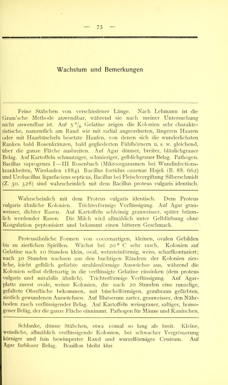 Wachstum und Bemerkungen Feine Stäbchen von verschiedener Länge. Nach Lehmann ist die Gram’sche Methode anwendbar, während sie nach meiner Untersuchung nicht anwendbar ist. Auf 5 Gelatine zeigen die Kolonien sehr charakte- ristische, namentlich am Rand wie mit radial angeordneten, längeren Haaren oder mit Haarbüscheln besetzte Haufen, von denen sich die wunderlichsten Ranken bald Rosenkränzen, bald gegliederten Fühlhörnern u. s. w. gleichend, über die ganze Fläche ausbreiten. Auf Agar dünner, breiter, bläulichgrauer Belag. Auf Kartoffeln schmutziger, schmieriger, gelblichgrauer Belag. Pathogen. Bacillus saprogenes I — III Rosenbach (Mikroorganismen bei Wundinfections- krankheiten, Wiesbaden 1884). Bacillus foetidus ozaenae Hajek (B. 88. 662) und Urobacillus liquefaciens septicus, Bacillus bei Fleischvergiftung Silberschmidt (Z. 30. 328) sind wahrscheinlich mit dem Bacillus proteus vulgaris identisch. Wahrscheinlich mit dem Proteus vulgaris identisch. Dem Proteus vulgaris ähnliche Kolonien. Trichtei förmige Verflüssigung. Auf Agar grau- weisser, dichter Rasen. Auf Kartoffeln schleimig grauweisser, später bräun- lich werdender Rasen. Die Milch wird allmählich unter Gelbfärbung ohne Koagulation peptonisiert und bekommt einen bitteren Geschmack. Proteusähnliche Formen von coccenartigen, kleinen, ovalen Gebilden bis zu zierlichen Spirillen. Wächst bei 20 ^ C sehr rasch. Kolonien auf Gelatine nach 10 Stunden klein, oval, wetzsteinförmig, weiss, scharfkonturiert; nach 30 Stunden wachsen aus den buchtigen Rändern der Kolonien zier- liche, leicht gelblich gefärbte strahlenförmige Auswüchse aus, während die Kolonien selbst dellenartig in die verflüssigte Gelatine einsinken (dem proteus vulgaris und mirabilis ähnlich). Trichterförmige Verflüssigung. Auf Agar- platte zuerst ovale, weisse Kolonien, die nach 20 Stunden eine runzelige, gefaltete Oberfläche bekommen, mit büschelförmigen, graubraun gefärbten, zierlich gewundenen Auswüchsen. Auf Blutserum zarter, grauweisser, den Nähr- boden rasch verflüssigender Belag. Auf Kartoffeln weissgrauer, saftiger, homo- gener Beläg, der die ganze Fläche einnimmt. Pathogen für Mäuse und Kaninchen. Schlanke, dünne Stäl)chen, etwa lomal so lang als breit. Kleine, welssliche, allmählich verflüssigende Kolonien, bei schwacher Vergrösserung körniger und fein l)ewimperter Rand und wurzelförmiges Centrum. Auf Agar farbloser Belag. Bouillon bleibt klar.