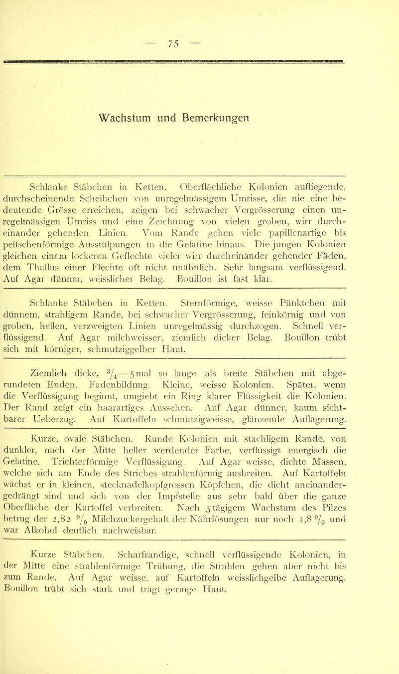 Wachstum und Bemerkungen Schlanke Stäbchen in Ketten. Oberflächliche Kolonien auf liegende, durchscheinende Scheibchen von unregelmässigem Umrisse, die nie eine be- deutende Grösse erreichen, zeigen bei schwacher Vergrösserung einen un- regelmässigen Umriss und eine Zeichnung von vielen groben, wirr durch- einander gehenden Linien. Vom Rande gehen viele papillenartige bis peitschenförmige Ausstülpungen in die Gelatine hinaus. Die jungen Kolonien gleichen einem lockeren Geflechte vieler wirr durcheinander gehender Fäden, dem Thallus einer Flechte oft nicht unähnlich. Sehr langsam verflüssigend. Auf Agar dünner, weisslicher Belag. Bouillon ist fast klar. Schlanke Stäbchen in Ketten. Sternförmige, weisse Pünktchen mit dünnem, strahligem Rande, bei schwacher Vergrösserung, feinkörnig und von groben, hellen, verzweigten Linien unregelmässig durchzogen. Schnell ver- flüssigend. Auf Agar milchweisser, ziemlich dicker Belag. Bouillon trübt sich mit körniger, schmutziggelber Flaut. Ziemlich dicke, —5 mal so lange als breite Stäbchen mit abge- rundeten Enden. Fadenbildung. Kleine, weisse Kolonien. Spätei, wenn die Verflüssigung beginnt, umgiebt ein Ring klarer Flüssigkeit die Kolonien. Der Rand zeigt ein haarartiges Aussehen. Auf Agar dünner, kaum sicht- barer Ueberzug. Auf Kartoffeln schmutzigweisse, glänzende Auflagerung. Kurze, ovale Stäbchen. Runde Kolonien mit stachligem Rande, von dunkler, nach der Mitte heller werdender Farbe, verflüssigt energisch die Gelatine. Trichterförmige Verflüssigung. Auf Agar weisse, dichte Massen, welche sich am Ende des Striches strahlenförmig ausbreiten. Auf Kartoffeln wächst er in kleinen, stecknadelkopfgrossen Köpfchen, die dicht aneinander- gedrängt sind und sich von der Impfstelle aus sehr bald über die ganze Oberfläche der Kartoffel verbreiten. Nach 3 tägigem Wachstum des Pilzes betrug der 2,82 Milchzuckergehalt der Nährlösungen nur noch 1,8 und war Alkohol deutlich nachweisbar. Kurze Stäbchen. Scharfrandige, schnell verflüssigende Kolonien, in der Mitte eine strahlenförmige Trübung, die Strahlen gehen aber nicht bis zum Rande. Auf Agar weisse, auf Kartoffeln weisslichgelbe Auflagerung. Bouillon trübt sich stark und trägt geringe Haut.