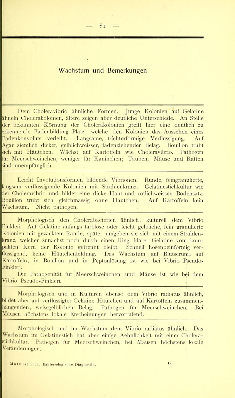 Wachstum und Bemerkungen Dem Choleravibrio ähnliche Formen. Junge Kolonien auf Gelatine ähneln Cholerakolonien, ältere zeigen aber deutliche Unterschiede. An Stelle der bekannten Körnung der Cholerakolonien greift hier eine deutlich zu erkennende Fadenbildung Platz, welche den Kolonien das Aussehen eines Fadenkonvoluts verleiht. Langsame, trichterförmige Verflüssigung. Auf Agar ziemlich dicker, gelblichweisser, fadenziehender Belag. Bouillon trübt dch mit Häutchen. Wächst auf Kartoffeln wie Choleravibrio. Pathogen Für Meerschweinchen, weniger für Kaninchen; Tauben, Mäuse und Ratten and unempfänglich. Leicht Involutionsformen bildende Vibrionen. Runde, feingranulierte, langsam verflüssigende Kolonien mit Strahlenkranz. Gelatinestichkultur wie der Choleravibrio und bildet eine dicke Haut und rötlichweissen Bodensatz. Bouillon trübt sich gleichmässig ohne Häutchen. Auf Kartoffeln kein Wachstum. Nicht pathogen. Morphologisch den Cholerabacterien ähnlich, kulturell dem Vibrio Finkleri. Auf Gelatine anfangs farblose oder leicht gelbliche, fein granulierte Kolonien mit gezacktem Rande, später umgeben sie sich mit einem Strahlen- kranz, welcher zunächst noch durch einen Ring klarer Gelatine vom kom- pakten Kern der Kolonie getrennt bleibt. Schnell hosenbeinförmig ver- flüssigend, keine Häutchenbildung. Das Wachstum auf Blutserum, auf Kartoffeln, in Bouillon und in Peptonlösung ist wie bei Vibrio Pseudo- Finkleri. Die Pathogenität für Meerschweinchen und Mäuse ist wie bei dem Vibrio Pseudo-Finkleri. . Morphologisch und in Kulturen ebenso dem Vibrio radiatus ähnlich, bildet aber auf verflüssigter Gelatine Häutchen und auf Kartoffeln zusammen- hängenden, weissgelblichen Belag. Pathogen für Meerschweinchen, Bei Mäusen höchstens lokale Erscheinungen hervorrufend. Mor])liologisch und im Wachstum dem Vibrio radiatus ähnlich. Das Wachstum im Gelatinestich hat aber einige Aehnlichkeit mit einer Cholera- stichkultur. Patliogen für Meerschweinchen, bei Mäusen höchstens lokale Veränderungen. M a, t/, II sc li i t ;i, l'akifriolMgisfhc' Diagnostik. b