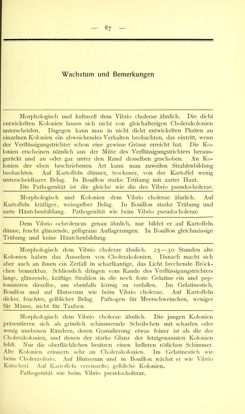 Wachstum und Bemerkungen Morphologisch und kulturell dem Vibrio cholerae ähnlich. Die dicht entwickelten Kolonien lassen sich nicht von gleichalterigen Gholerakolonien unterscheiden. Dagegen kann man in nicht dicht entwickelten Platten an einzelnen Kolonien ein abweichendes Verhalten beobachten, das eintritt, wenn der Verflüssigungstrichter schon eine gewisse Grösse erreicht hat. Die Ko- lonien erscheinen nämlich aus der Mitte des Verflüssigungstrichters heraus- gerückt und an oder gar unter den Rand desselben geschoben. An Ko- lonien der eben beschriebenen Art kann man zuweilen Strahlenbildung beobachten. Auf Kartoffeln dünner, trockener, von der Kartoffel wenig unterscheidbarer Belag. In Bouillon starke Trübung mit zarter Haut. Die Pathogenität ist die gleiche wie die des Vibrio pseudocholerae. Morphologisch und Kolonien dem Vibrio cholerae ähnlich. Auf Kartoffeln kräftiger, weissgelber Belag. In Bouillon starke Trübung und zarte Häutchenbildung. Pathogenität wie beim Vibrio pseudocholerae. Dem Vibrio ochroleucus genau ähnlich, nur bildet er auf Kartoffeln dünne, feucht glänzende, gelbgraue Auflagerungen. In Bouillon gleichmässige Trübung und keine Häutchenbildung. Morphologisch dem Vibrio cholerae ähnlich. 25—30 Stunden alte Kolonien haben das Aussehen von Cholerakolonien. Danach macht sich aber auch an ihnen ein Zerfall in scharfkantige, das Licht brechende Bröck- chen bemerkbar. Schliesslich dringen vom Rande des Verflüssigungstrichters lange, glänzende, kräftige Strahlen in die noch feste Gelatine ein und pep- tonisieren dieselbe, um ebenfalls körnig zu verfallen. Im Gelatinestich, Bouillon und auf Blutserum wie beim Vibrio cholerae. Auf Kartoffeln dicker, feuchter, gelblicher Belag. Pathogen für Meerschweinchen, weniger für Mäuse, nicht für Tauben. Morphologisch dem Vibrio cholerae ähnlich. Die jungen Kolonien präsentieren sich als grünlich schimmernde Scheibchen mit scharfen oder wenig unebenen Rändern, deren Granulierung etwas feiner ist als die der Cholerakolonien, und denen der starke Glanz der letztgenannten Kolonien fehlt. Nur die oberflächlichen besitzen einen helleren rötlichen Schimmer. Alte Kolonien erinnern sehr an Cholerakolonien. Im Gelatinesti('h wie beim Choleraviljrio. Auf Blutserum und in Bouillon wächst er wie Vibrio Kutsclieri. Auf Kaitoffeln vereinzelte, gell)liche Kolonien. läithogenität wie beim Vibrio pseudocholerae.