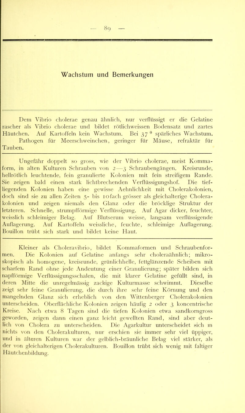 Wachstum und Bemerkungen Dem Vibrio cholerae genau ähnlich, nur verflüssigt er die Gelatine rascher als Vibrio cholerae und bildet rötlichweissen Bodensatz und zartes Häutchen. Auf Kartoffeln kein Wachstum. Bei 37 ® spärliches Wachstum. Pathogen für Meerschweinchen, geringer für Mäuse, refraktär für Tauben. Ungefähr doppelt so gross, wie der Vibrio cholerae, meist Komma- form, in alten Kulturen Schrauben von 2—3 Schraubengängen. Kreisrunde, hellrötlich leuchtende, fein granulierte Kolonien mit fein streifigem Rande. Sie zeigen bald einen stark lichtbrechenden Verflüssigungshof. Die tief- liegenden Kolonien haben eine gewisse Aehnlichkeit mit Cholerakolonien, doch sind sie zu allen Zeiten 5- bis 10fach grösser als gleichalterige Cholera- kolonien und zeigen niemals den Glanz oder die bröcklige Struktur der letzteren. Schnelle, strumpfförmige Verflüssigung. Auf Agar dicker, feuchter, weisslich schleimiger Belag. Auf Blutserum weisse, langsam verflüssigende Auflagerung. Auf Kartoffeln weissliche, feuchte, schleimige Auflagerung. Bouillon trübt sich stark und bildet keine Haut. Kleiner als Choleravilnio, bildet Kommaformen und Schraubenfor- men. Die Kolonien auf Gelatine anfangs sehr choleraähnlich; mikro- skopisch als homogene, kreisrunde, grünlichhelle, fettglänzende Scheiben mit scharfem Rand ohne jede Andeutung einer Granulierung; später bilden sich napfförmige Verflüssigungsschalen, die mit klarer Gelatine gefüllt sind, in deren Mitte die unregelmässig zackige Kulturmasse schwimmt. Dieselbe zeigt sehr feine Granulierung, die durch ihre sehr feine Körnung und den mangelnden Glanz sich erheljlich von den Wittenberger Cholerakolonien untenscheiden. Oberflächliche Kolonien zeigen häufig 2 oder 3 koncentrische Kreise. Nach etwa 8 Tagen sind die tiefen Kolonien etwa sandkorngross geworden, zeigen dann einen ganz leicht gewellten Rand, sind aber deut- lich von Cholera zu unterscheiden. Die Agarkultur unterscheidet sich m nichts von den Cholerakulturen, nur erschien sie immer sehr viel üppiger, und in älteren Kulturen war der gelblich-bräunliche Belag viel stärker, als der von gleichalterigen Clnderakulturen. Bouillon trübt sich wenig mit faltiger Häutchenl)ildung.